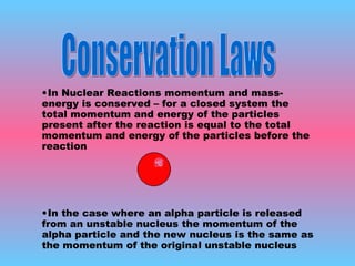 In Nuclear Reactions momentum and mass-energy is conserved – for a closed system the total momentum and energy of the particles present after the reaction is equal to the total momentum and energy of the particles before the reaction In the case where an alpha particle is released from an unstable nucleus the momentum of the alpha particle and the new nucleus is the same as the momentum of the original unstable nucleus Conservation Laws 