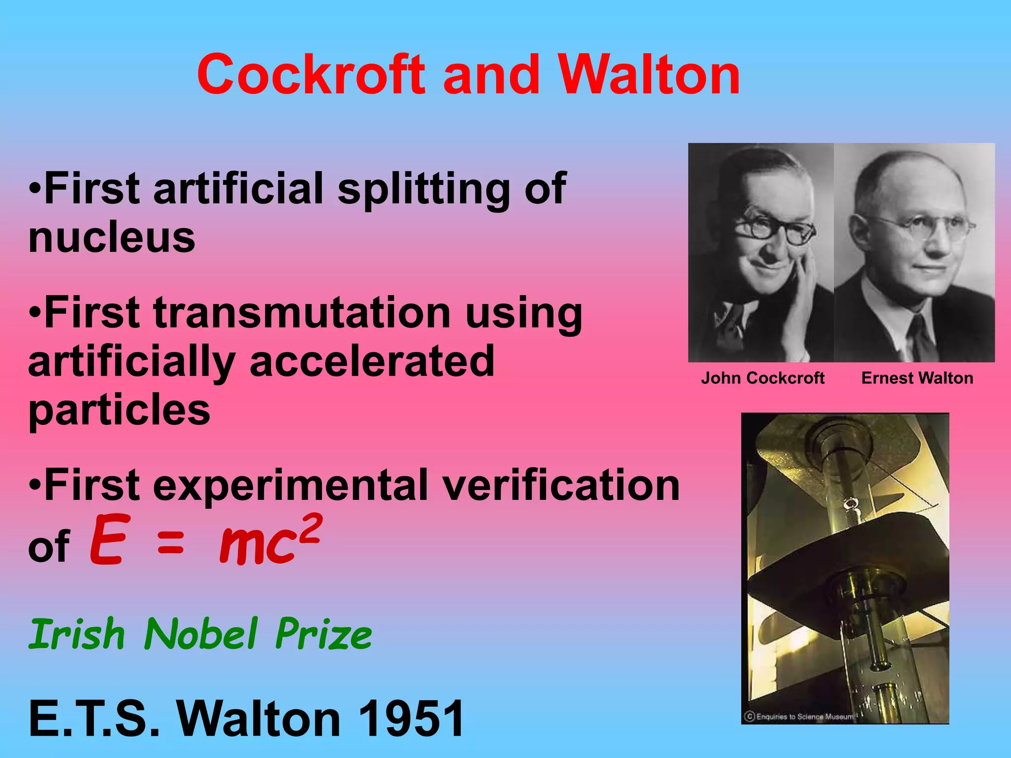 •First artificial splitting of
nucleus
•First transmutation using
artificially accelerated
particles
•First experimental verification
of E = mc2
Irish Nobel Prize
E.T.S. Walton 1951
Cockroft and Walton
Ernest WaltonJohn Cockcroft
 