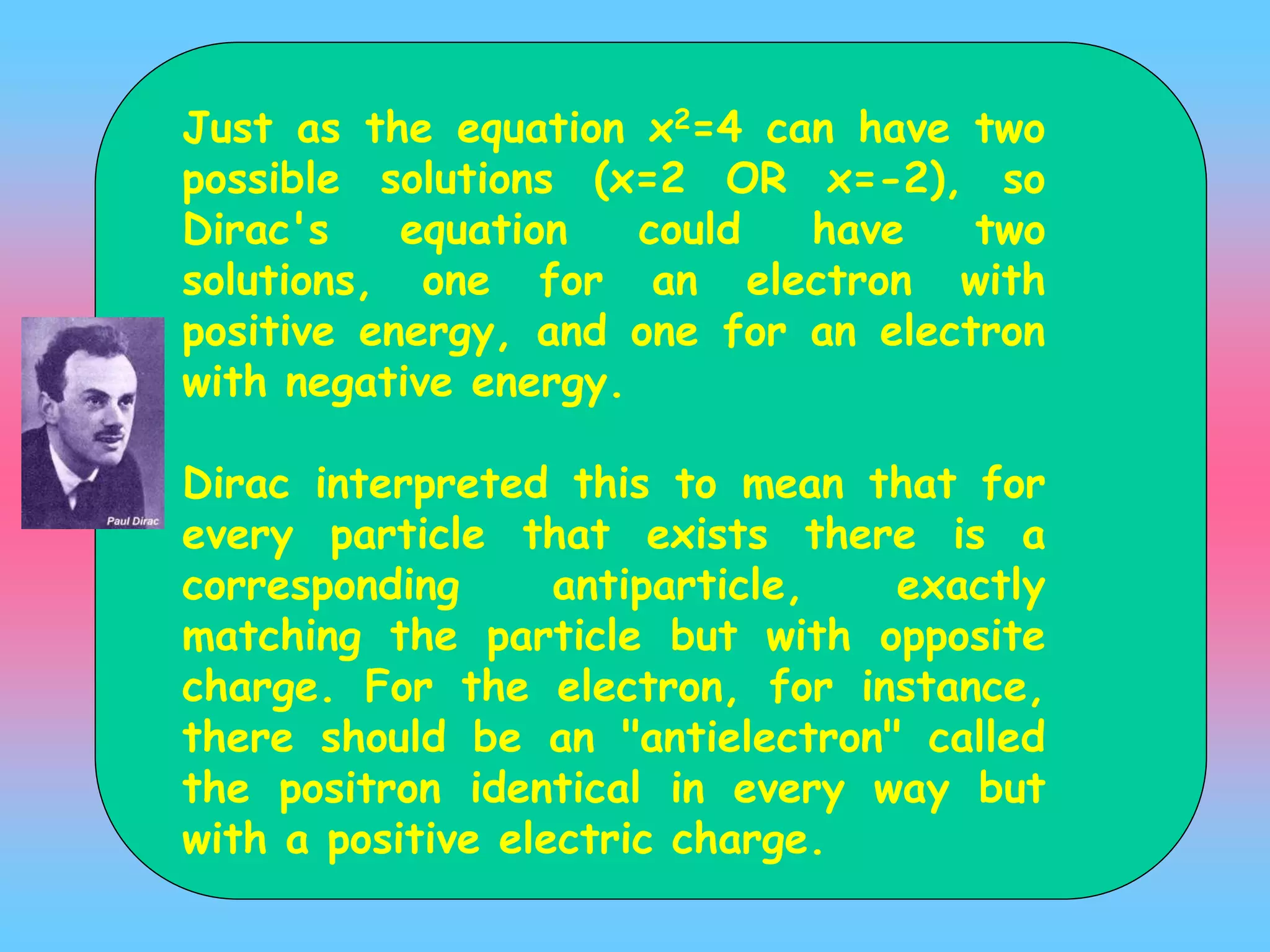 Just as the equation x2=4 can have two
possible solutions (x=2 OR x=-2), so
Dirac's equation could have two
solutions, one for an electron with
positive energy, and one for an electron
with negative energy.
Dirac interpreted this to mean that for
every particle that exists there is a
corresponding antiparticle, exactly
matching the particle but with opposite
charge. For the electron, for instance,
there should be an "antielectron" called
the positron identical in every way but
with a positive electric charge.
 