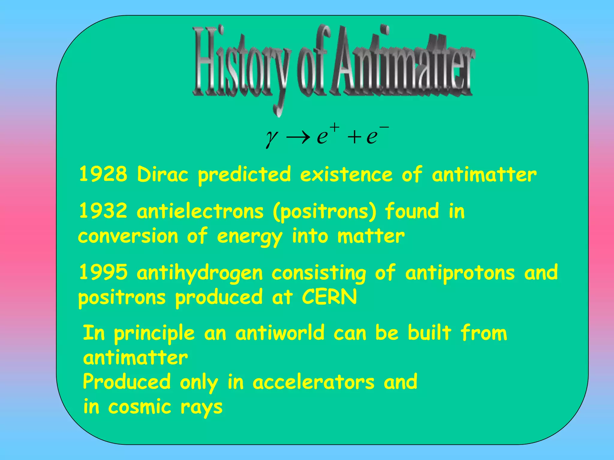 1928 Dirac predicted existence of antimatter
1932 antielectrons (positrons) found in
conversion of energy into matter
1995 antihydrogen consisting of antiprotons and
positrons produced at CERN

 ee
In principle an antiworld can be built from
antimatter
Produced only in accelerators and
in cosmic rays
 