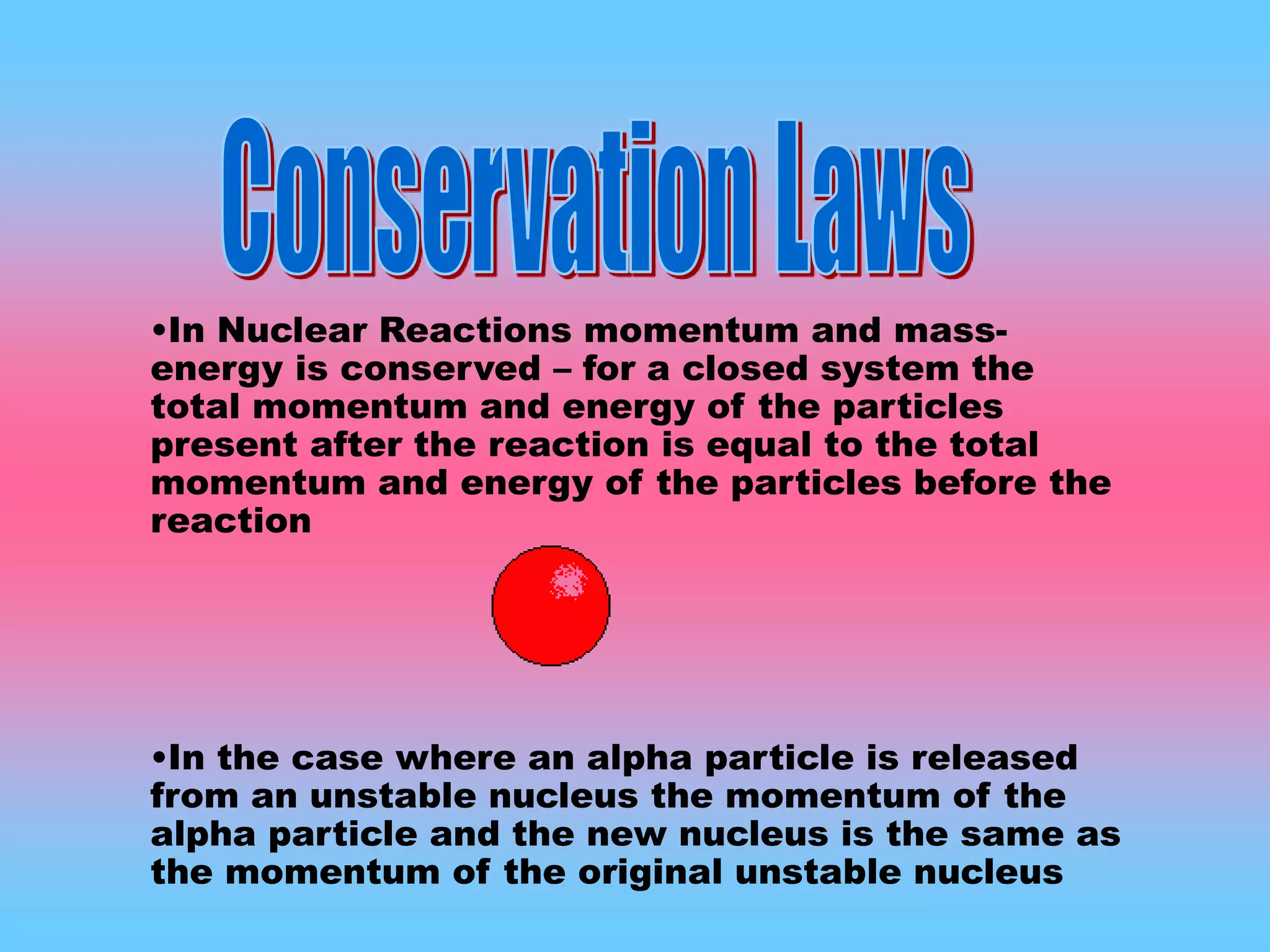 •In Nuclear Reactions momentum and mass-
energy is conserved – for a closed system the
total momentum and energy of the particles
present after the reaction is equal to the total
momentum and energy of the particles before the
reaction
•In the case where an alpha particle is released
from an unstable nucleus the momentum of the
alpha particle and the new nucleus is the same as
the momentum of the original unstable nucleus
 