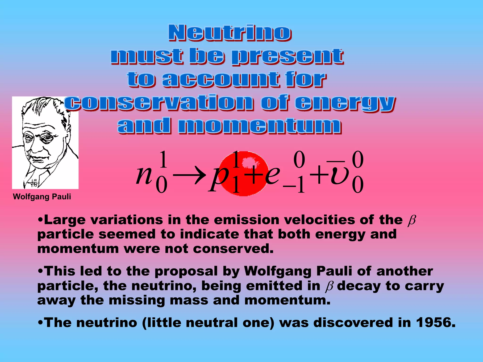 0
0
0
1
1
1
1
0  epn
•Large variations in the emission velocities of the 
particle seemed to indicate that both energy and
momentum were not conserved.
•This led to the proposal by Wolfgang Pauli of another
particle, the neutrino, being emitted in  decay to carry
away the missing mass and momentum.
•The neutrino (little neutral one) was discovered in 1956.
Wolfgang Pauli
__
 