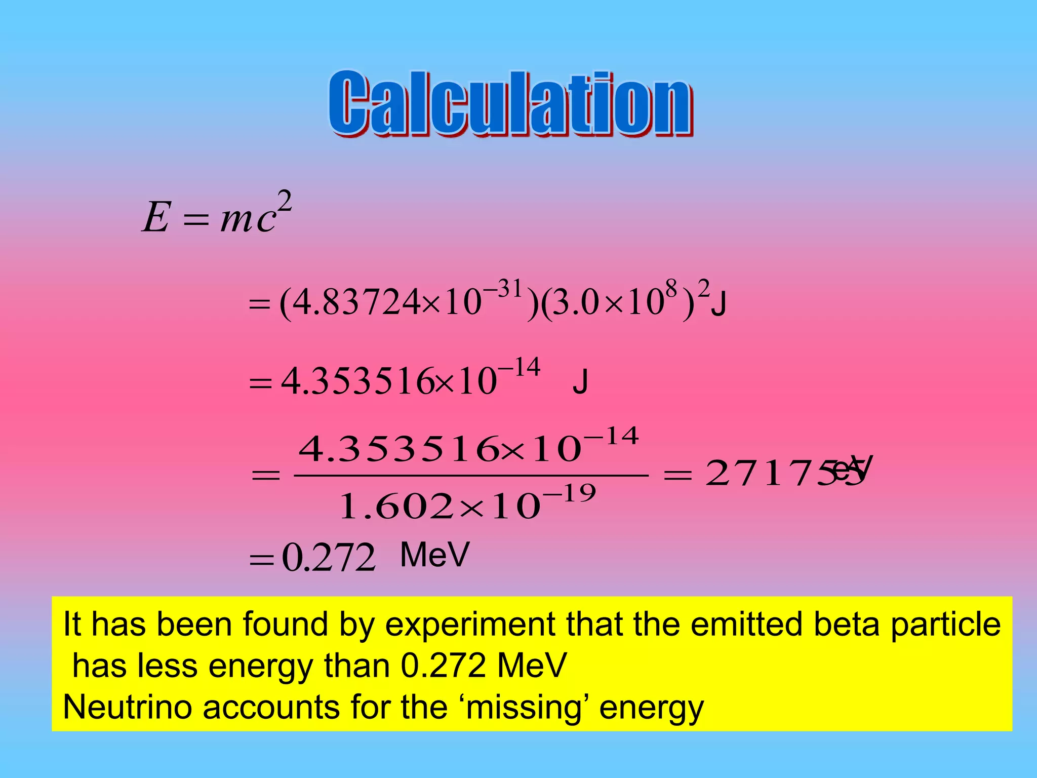 It has been found by experiment that the emitted beta particle
has less energy than 0.272 MeV
Neutrino accounts for the ‘missing’ energy
2
mcE 
2831
)100.3)(1083724.4(  
14
10353516.4 

271755
10602.1
10353516.4
19
14



 

J
J
eV
272.0 MeV
 