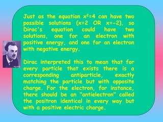 Just as the equation x2=4 can have two
possible solutions (x=2 OR x=-2), so
Dirac's equation could have two
solutions, one for an electron with
positive energy, and one for an electron
with negative energy.
Dirac interpreted this to mean that for
every particle that exists there is a
corresponding antiparticle, exactly
matching the particle but with opposite
charge. For the electron, for instance,
there should be an "antielectron" called
the positron identical in every way but
with a positive electric charge.
 