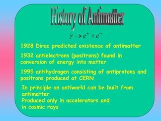 1928 Dirac predicted existence of antimatter
1932 antielectrons (positrons) found in
conversion of energy into matter
1995 antihydrogen consisting of antiprotons and
positrons produced at CERN

 ee
In principle an antiworld can be built from
antimatter
Produced only in accelerators and
in cosmic rays
 