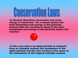•In Nuclear Reactions momentum and mass-
energy is conserved – for a closed system the
total momentum and energy of the particles
present after the reaction is equal to the total
momentum and energy of the particles before the
reaction
•In the case where an alpha particle is released
from an unstable nucleus the momentum of the
alpha particle and the new nucleus is the same as
the momentum of the original unstable nucleus
 