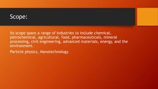 Scope:
Its scope spans a range of industries to include chemical,
petrochemical, agricultural, food, pharmaceuticals, mineral
processing, civil engineering, advanced materials, energy, and the
environment.
Particle physics, Nanotechnology.
 