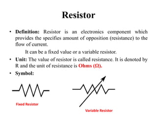 Resistor
• Definition: Resistor is an electronics component which
provides the specifies amount of opposition (resistance) to the
flow of current.
It can be a fixed value or a variable resistor.
• Unit: The value of resistor is called resistance. It is denoted by
R and the unit of resistance is Ohms (Ω).
• Symbol:
Fixed Resistor
Variable Resistor
 