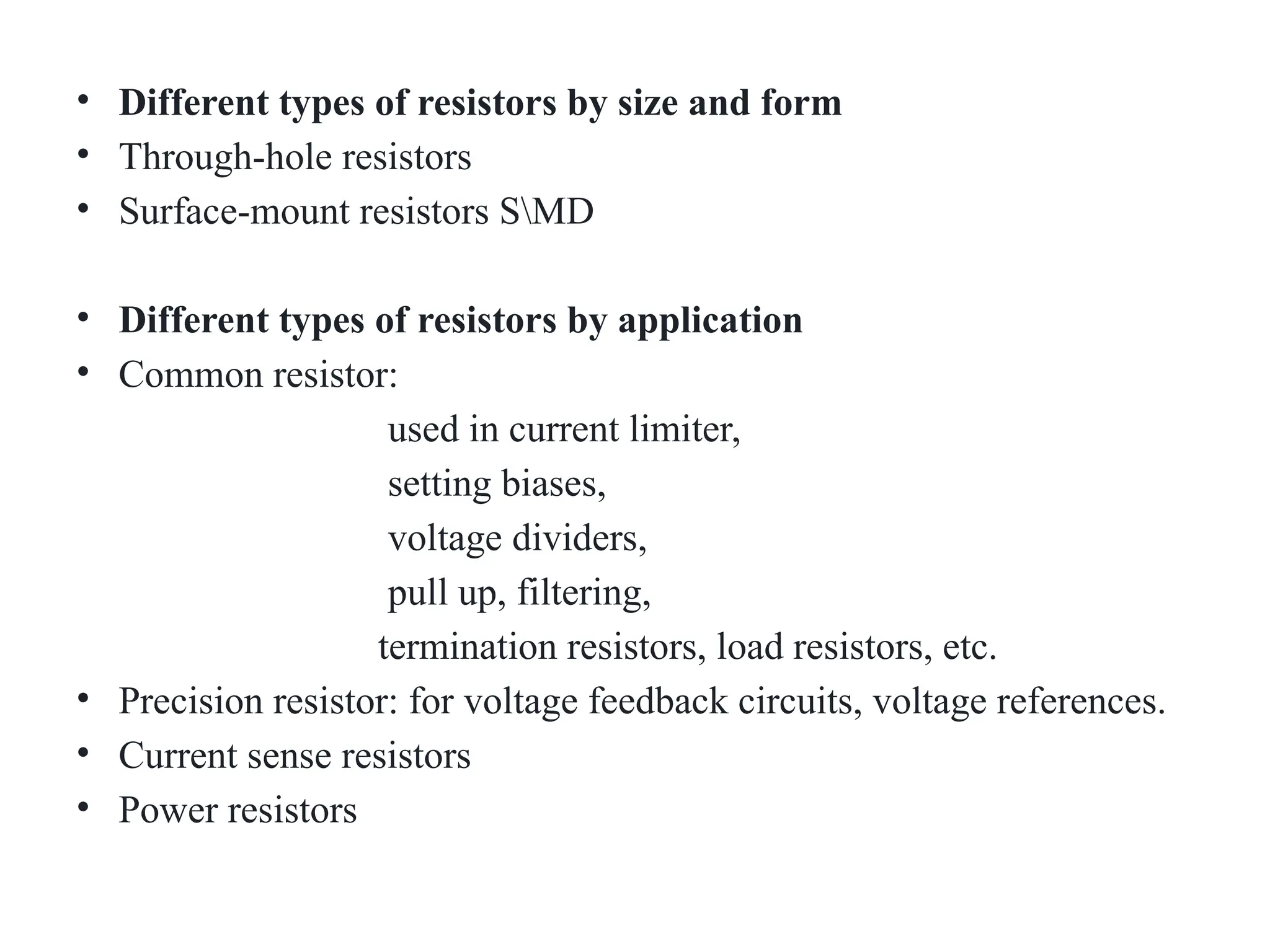 • Different types of resistors by size and form
• Through-hole resistors
• Surface-mount resistors SMD
• Different types of resistors by application
• Common resistor:
used in current limiter,
setting biases,
voltage dividers,
pull up, filtering,
termination resistors, load resistors, etc.
• Precision resistor: for voltage feedback circuits, voltage references.
• Current sense resistors
• Power resistors
 