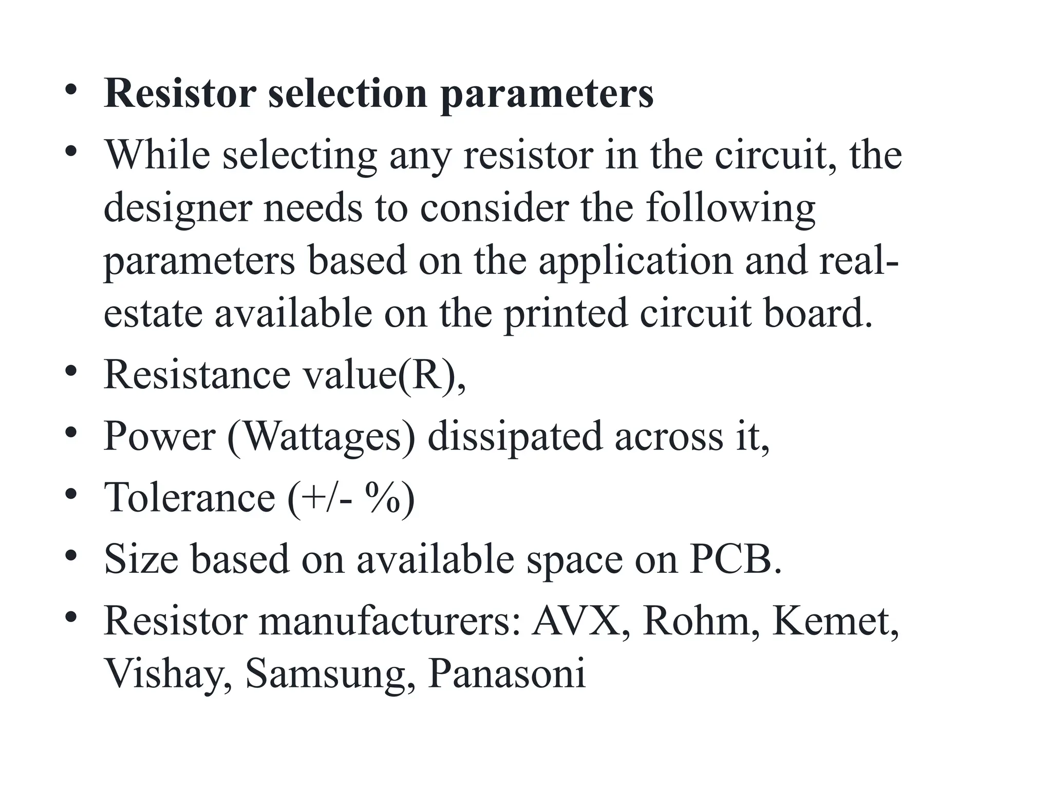 • Resistor selection parameters
• While selecting any resistor in the circuit, the
designer needs to consider the following
parameters based on the application and real-
estate available on the printed circuit board.
• Resistance value(R),
• Power (Wattages) dissipated across it,
• Tolerance (+/- %)
• Size based on available space on PCB.
• Resistor manufacturers: AVX, Rohm, Kemet,
Vishay, Samsung, Panasoni
 