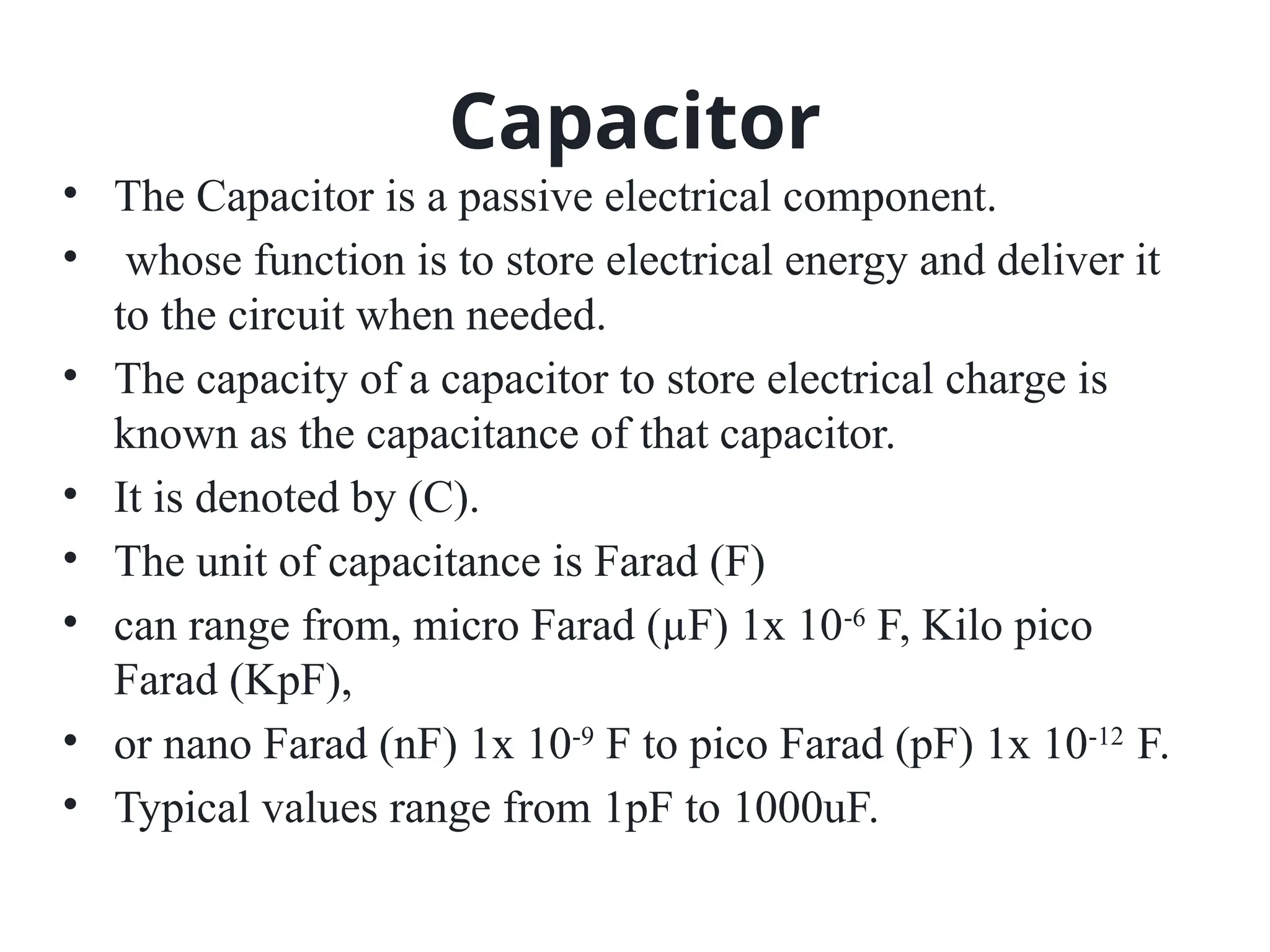Capacitor
• The Capacitor is a passive electrical component.
• whose function is to store electrical energy and deliver it
to the circuit when needed.
• The capacity of a capacitor to store electrical charge is
known as the capacitance of that capacitor.
• It is denoted by (C).
• The unit of capacitance is Farad (F)
• can range from, micro Farad (µF) 1x 10-6
F, Kilo pico
Farad (KpF),
• or nano Farad (nF) 1x 10-9
F to pico Farad (pF) 1x 10-12
F.
• Typical values range from 1pF to 1000uF.
 