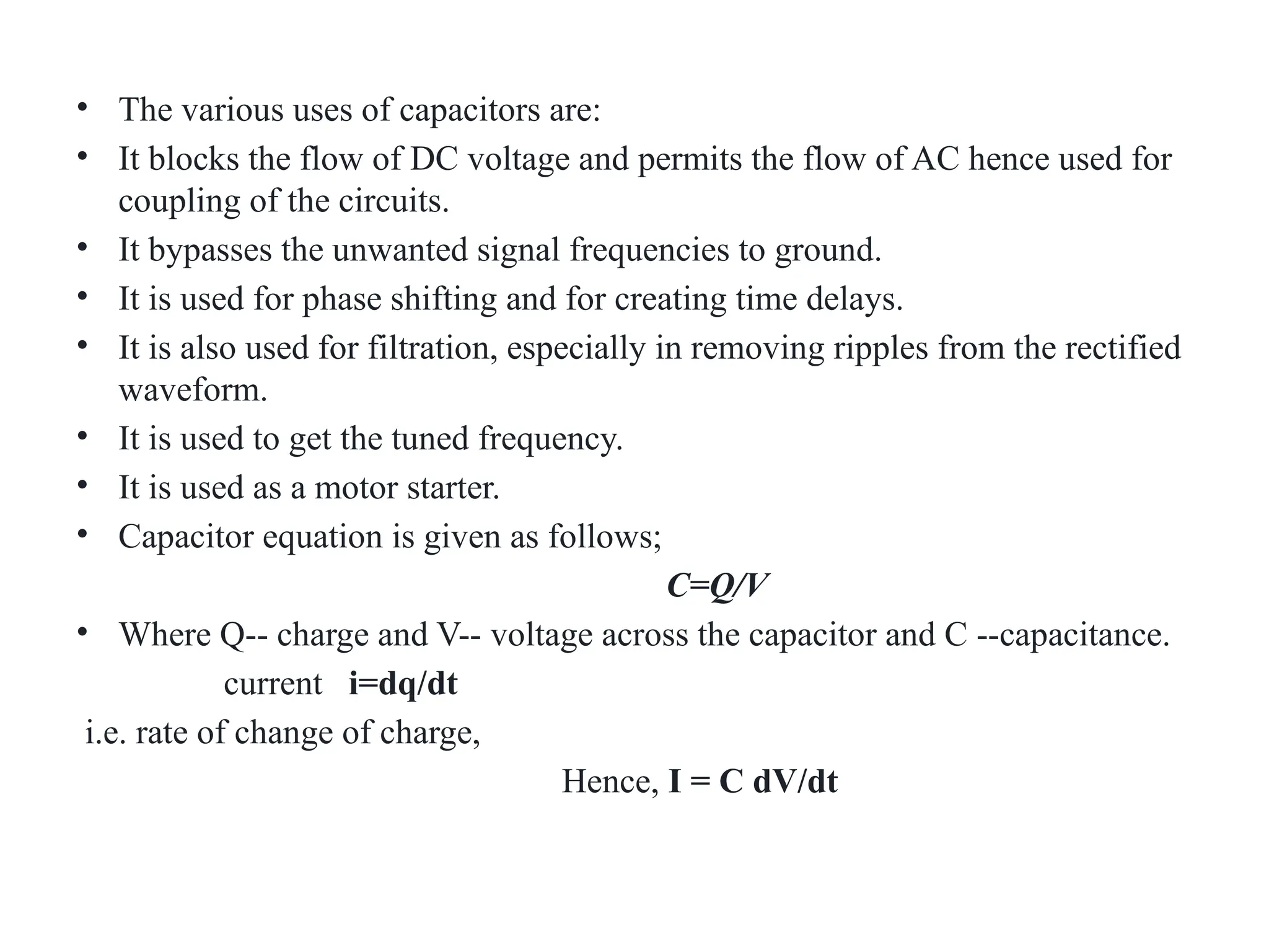 • The various uses of capacitors are:
• It blocks the flow of DC voltage and permits the flow of AC hence used for
coupling of the circuits.
• It bypasses the unwanted signal frequencies to ground.
• It is used for phase shifting and for creating time delays.
• It is also used for filtration, especially in removing ripples from the rectified
waveform.
• It is used to get the tuned frequency.
• It is used as a motor starter.
• Capacitor equation is given as follows;
C=Q/V
• Where Q-- charge and V-- voltage across the capacitor and C --capacitance.
current i=dq/dt
i.e. rate of change of charge,
Hence, I = C dV/dt
 
