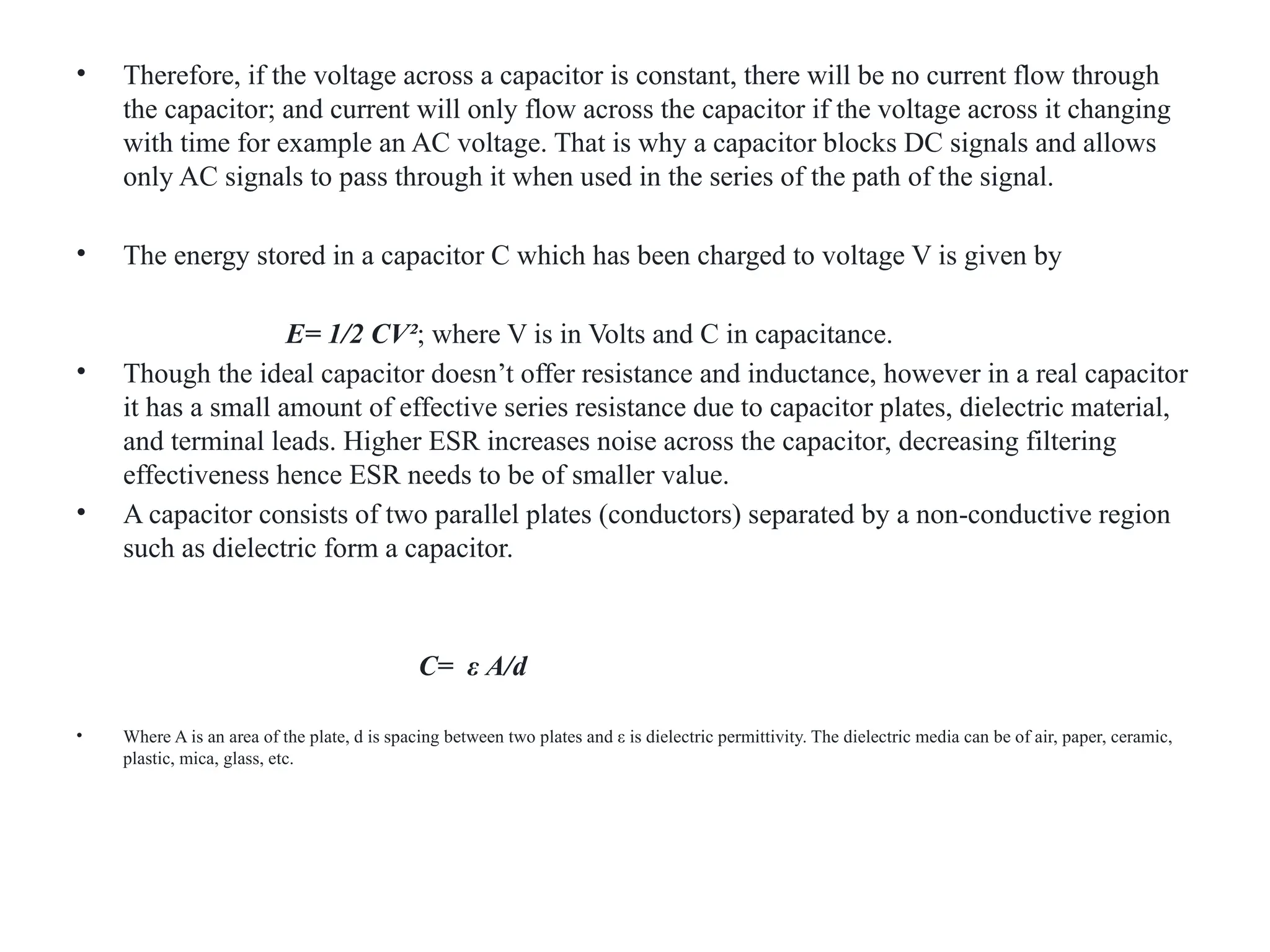 • Therefore, if the voltage across a capacitor is constant, there will be no current flow through
the capacitor; and current will only flow across the capacitor if the voltage across it changing
with time for example an AC voltage. That is why a capacitor blocks DC signals and allows
only AC signals to pass through it when used in the series of the path of the signal.
• The energy stored in a capacitor C which has been charged to voltage V is given by
E= 1/2 CV²; where V is in Volts and C in capacitance.
• Though the ideal capacitor doesn’t offer resistance and inductance, however in a real capacitor
it has a small amount of effective series resistance due to capacitor plates, dielectric material,
and terminal leads. Higher ESR increases noise across the capacitor, decreasing filtering
effectiveness hence ESR needs to be of smaller value.
• A capacitor consists of two parallel plates (conductors) separated by a non-conductive region
such as dielectric form a capacitor.
C= ε A/d
• Where A is an area of the plate, d is spacing between two plates and ε is dielectric permittivity. The dielectric media can be of air, paper, ceramic,
plastic, mica, glass, etc.
 