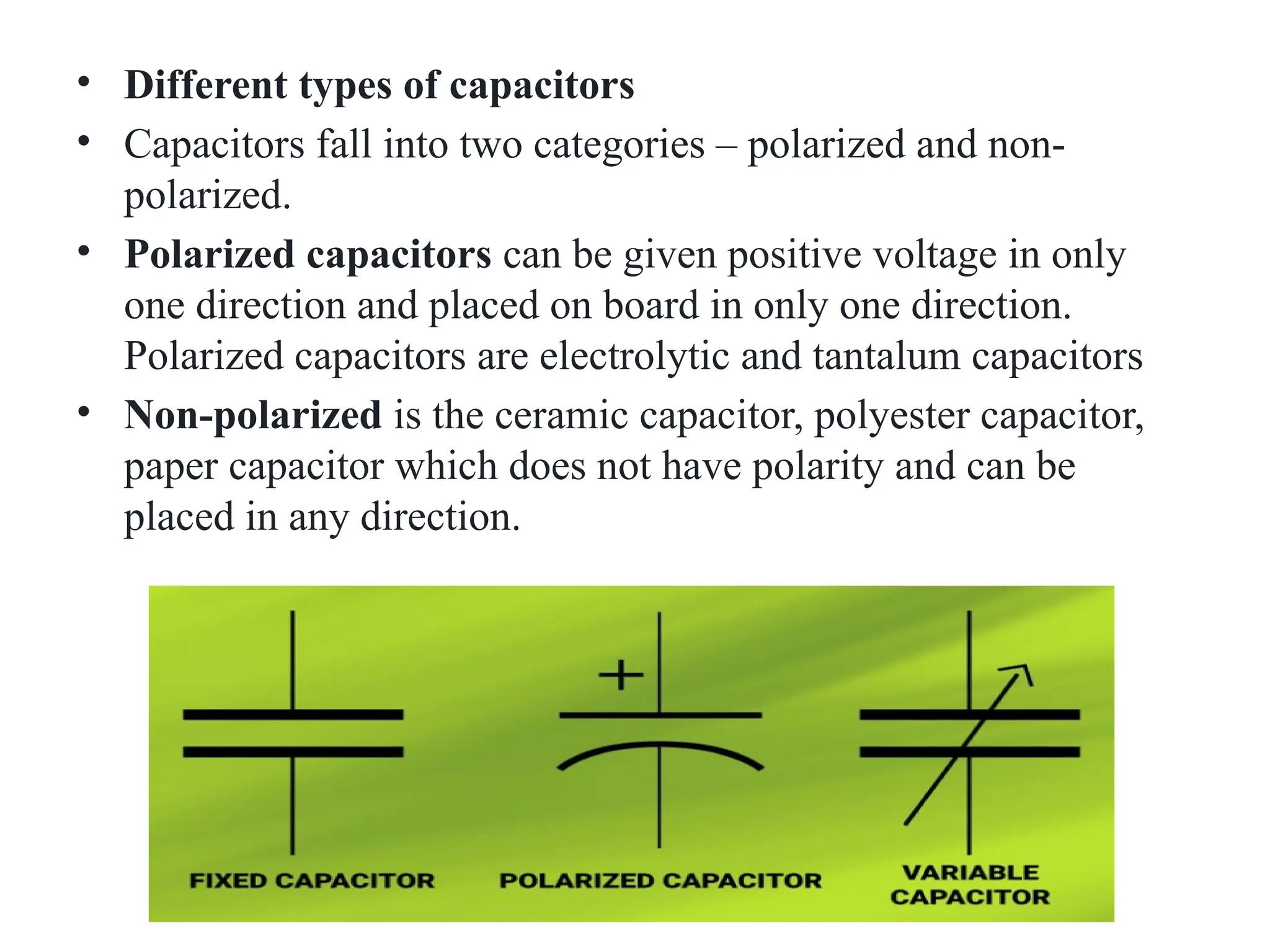 • Different types of capacitors
• Capacitors fall into two categories – polarized and non-
polarized.
• Polarized capacitors can be given positive voltage in only
one direction and placed on board in only one direction.
Polarized capacitors are electrolytic and tantalum capacitors
• Non-polarized is the ceramic capacitor, polyester capacitor,
paper capacitor which does not have polarity and can be
placed in any direction.
 