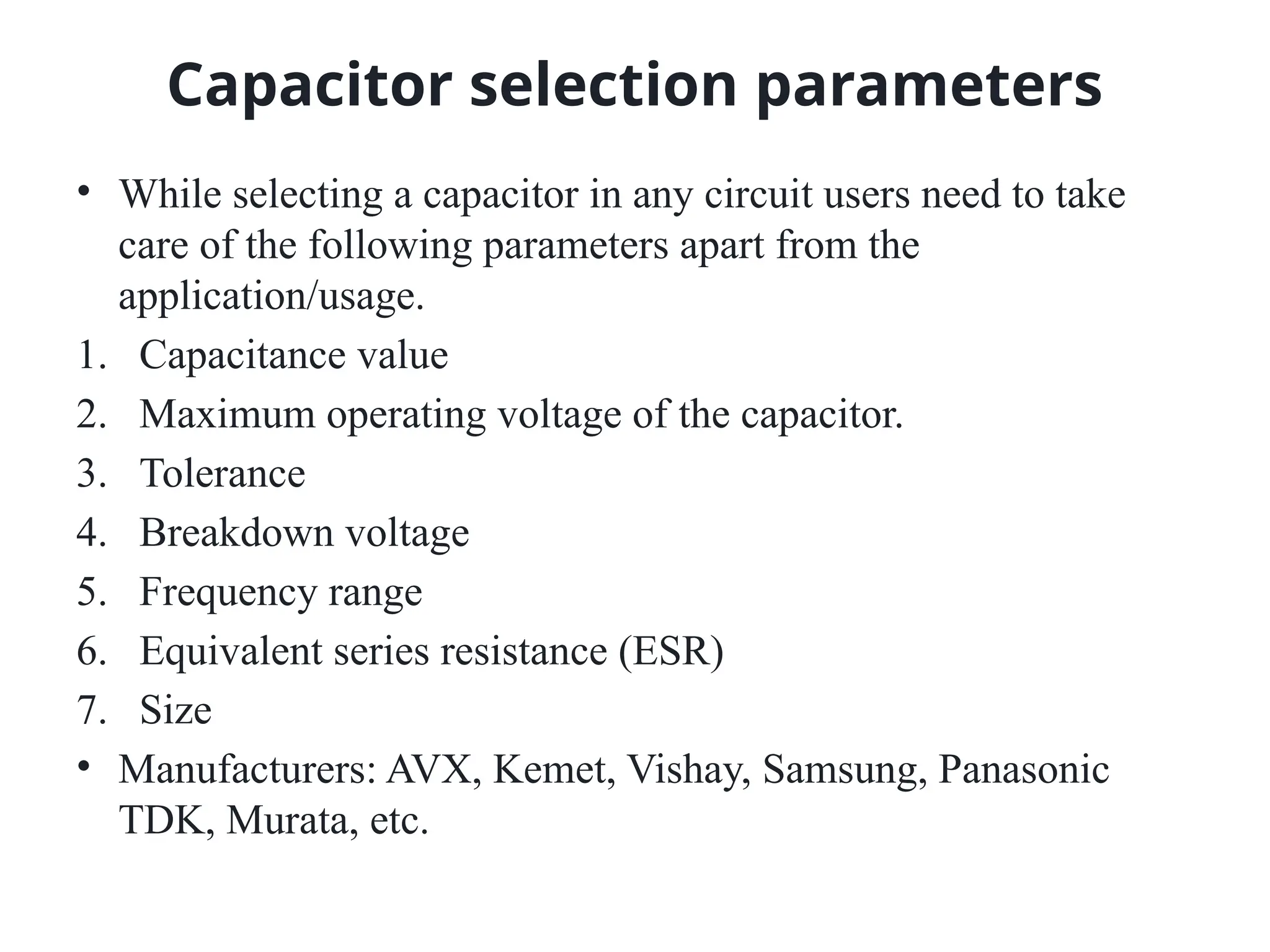Capacitor selection parameters
• While selecting a capacitor in any circuit users need to take
care of the following parameters apart from the
application/usage.
1. Capacitance value
2. Maximum operating voltage of the capacitor.
3. Tolerance
4. Breakdown voltage
5. Frequency range
6. Equivalent series resistance (ESR)
7. Size
• Manufacturers: AVX, Kemet, Vishay, Samsung, Panasonic
TDK, Murata, etc.
 