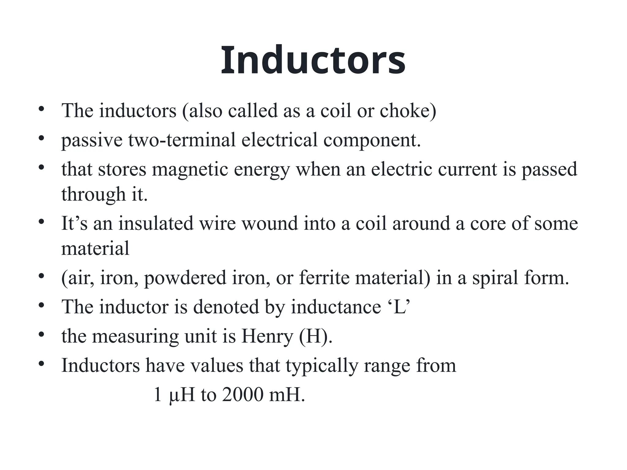 Inductors
• The inductors (also called as a coil or choke)
• passive two-terminal electrical component.
• that stores magnetic energy when an electric current is passed
through it.
• It’s an insulated wire wound into a coil around a core of some
material
• (air, iron, powdered iron, or ferrite material) in a spiral form.
• The inductor is denoted by inductance ‘L’
• the measuring unit is Henry (H).
• Inductors have values that typically range from
1 µH to 2000 mH.
 