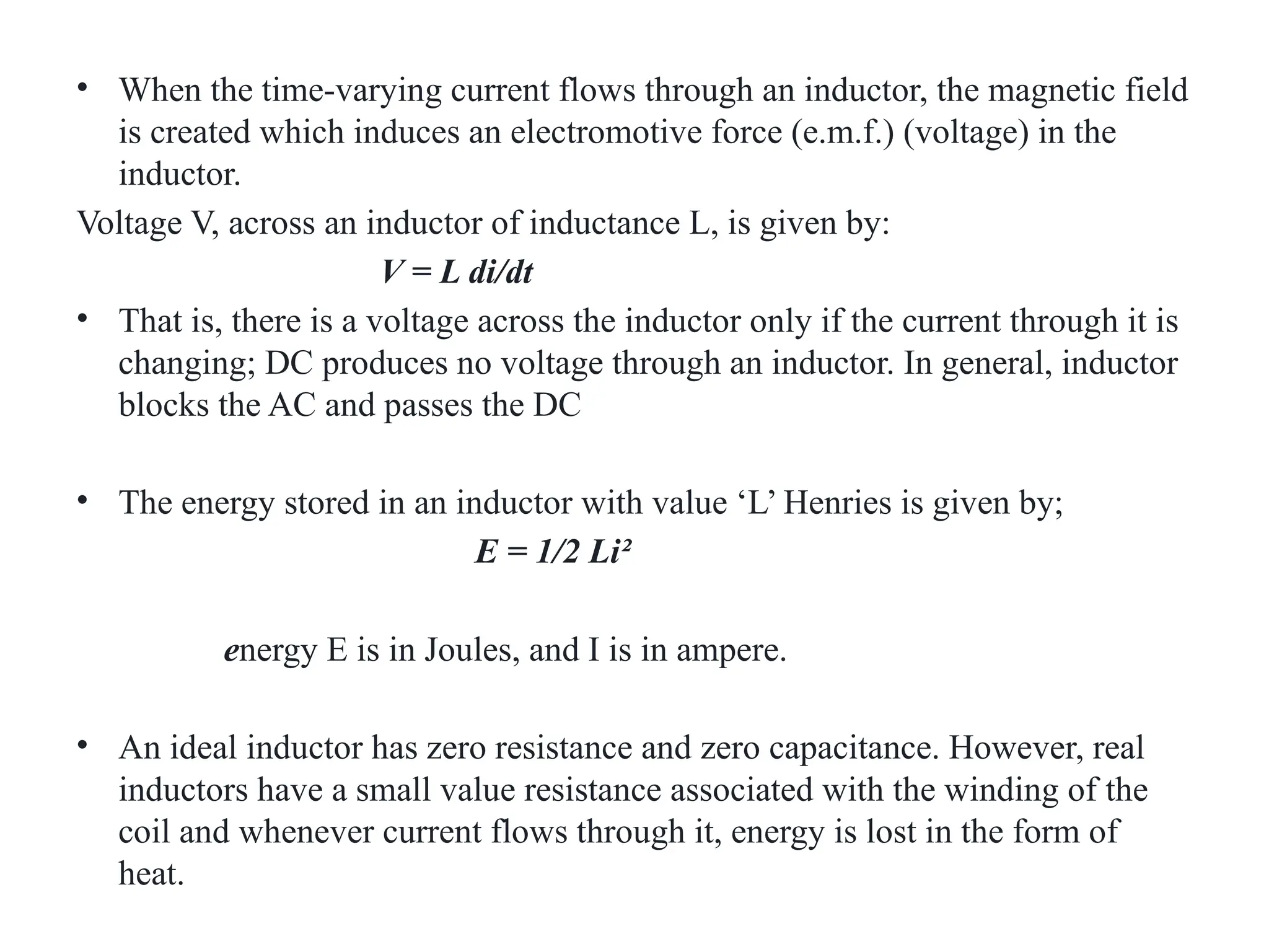 • When the time-varying current flows through an inductor, the magnetic field
is created which induces an electromotive force (e.m.f.) (voltage) in the
inductor.
Voltage V, across an inductor of inductance L, is given by:
V = L di/dt
• That is, there is a voltage across the inductor only if the current through it is
changing; DC produces no voltage through an inductor. In general, inductor
blocks the AC and passes the DC
• The energy stored in an inductor with value ‘L’ Henries is given by;
E = 1/2 Li²
energy E is in Joules, and I is in ampere.
• An ideal inductor has zero resistance and zero capacitance. However, real
inductors have a small value resistance associated with the winding of the
coil and whenever current flows through it, energy is lost in the form of
heat.
 