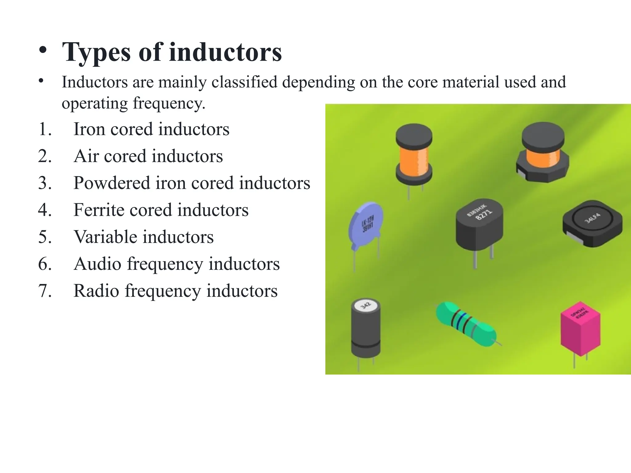 • Types of inductors
• Inductors are mainly classified depending on the core material used and
operating frequency.
1. Iron cored inductors
2. Air cored inductors
3. Powdered iron cored inductors
4. Ferrite cored inductors
5. Variable inductors
6. Audio frequency inductors
7. Radio frequency inductors
 