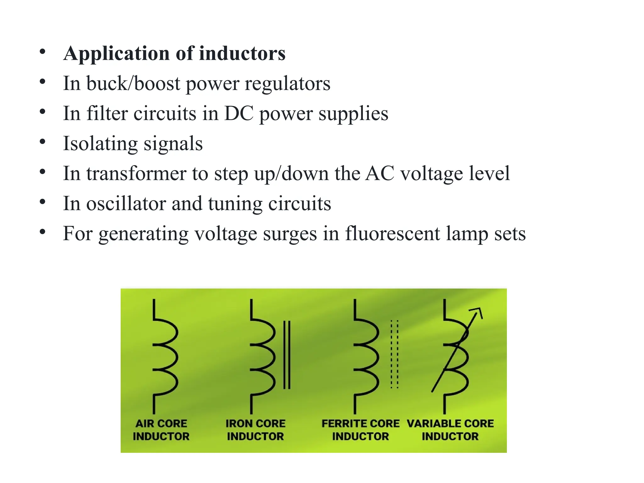 • Application of inductors
• In buck/boost power regulators
• In filter circuits in DC power supplies
• Isolating signals
• In transformer to step up/down the AC voltage level
• In oscillator and tuning circuits
• For generating voltage surges in fluorescent lamp sets
 