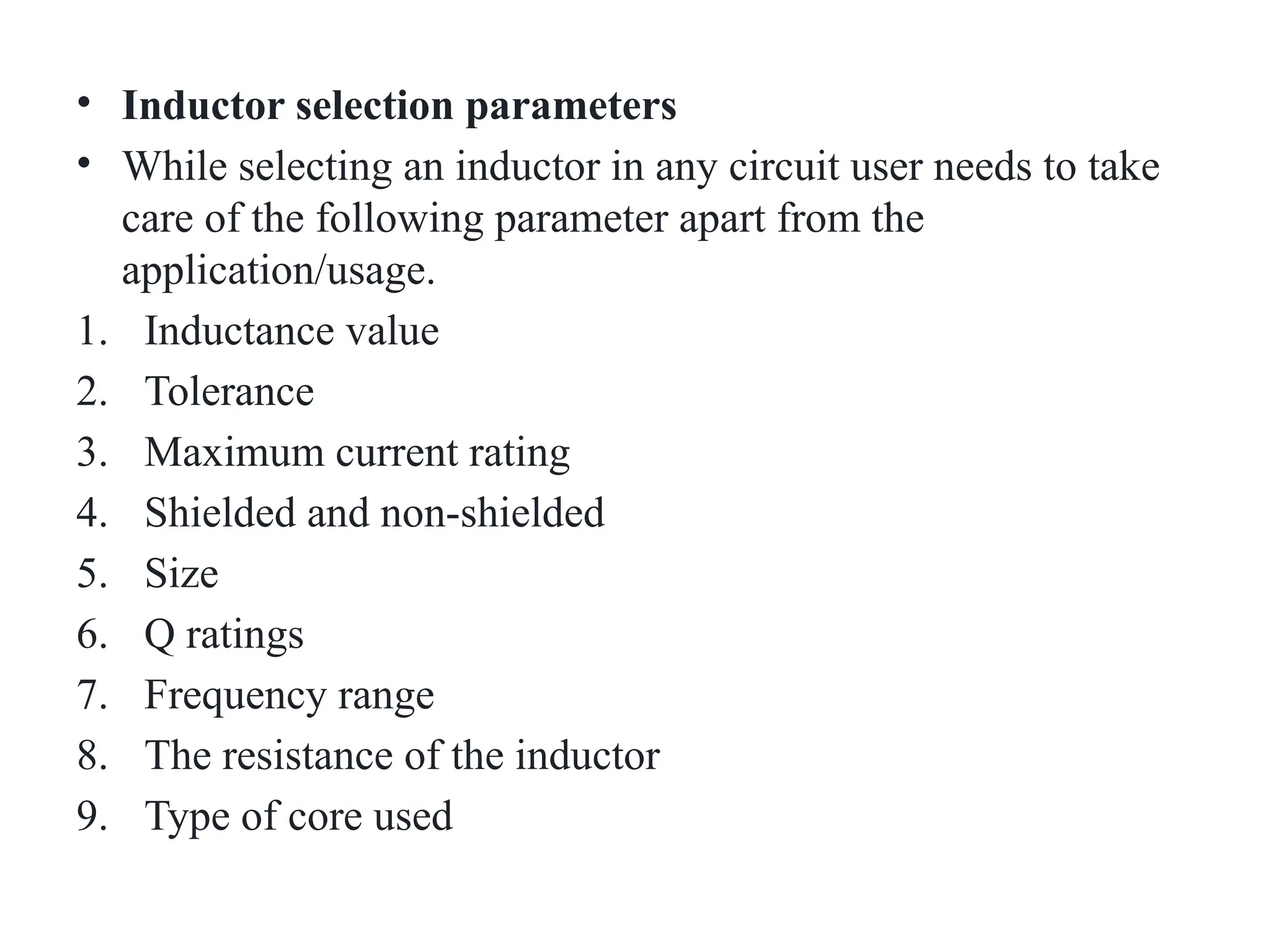 • Inductor selection parameters
• While selecting an inductor in any circuit user needs to take
care of the following parameter apart from the
application/usage.
1. Inductance value
2. Tolerance
3. Maximum current rating
4. Shielded and non-shielded
5. Size
6. Q ratings
7. Frequency range
8. The resistance of the inductor
9. Type of core used
 