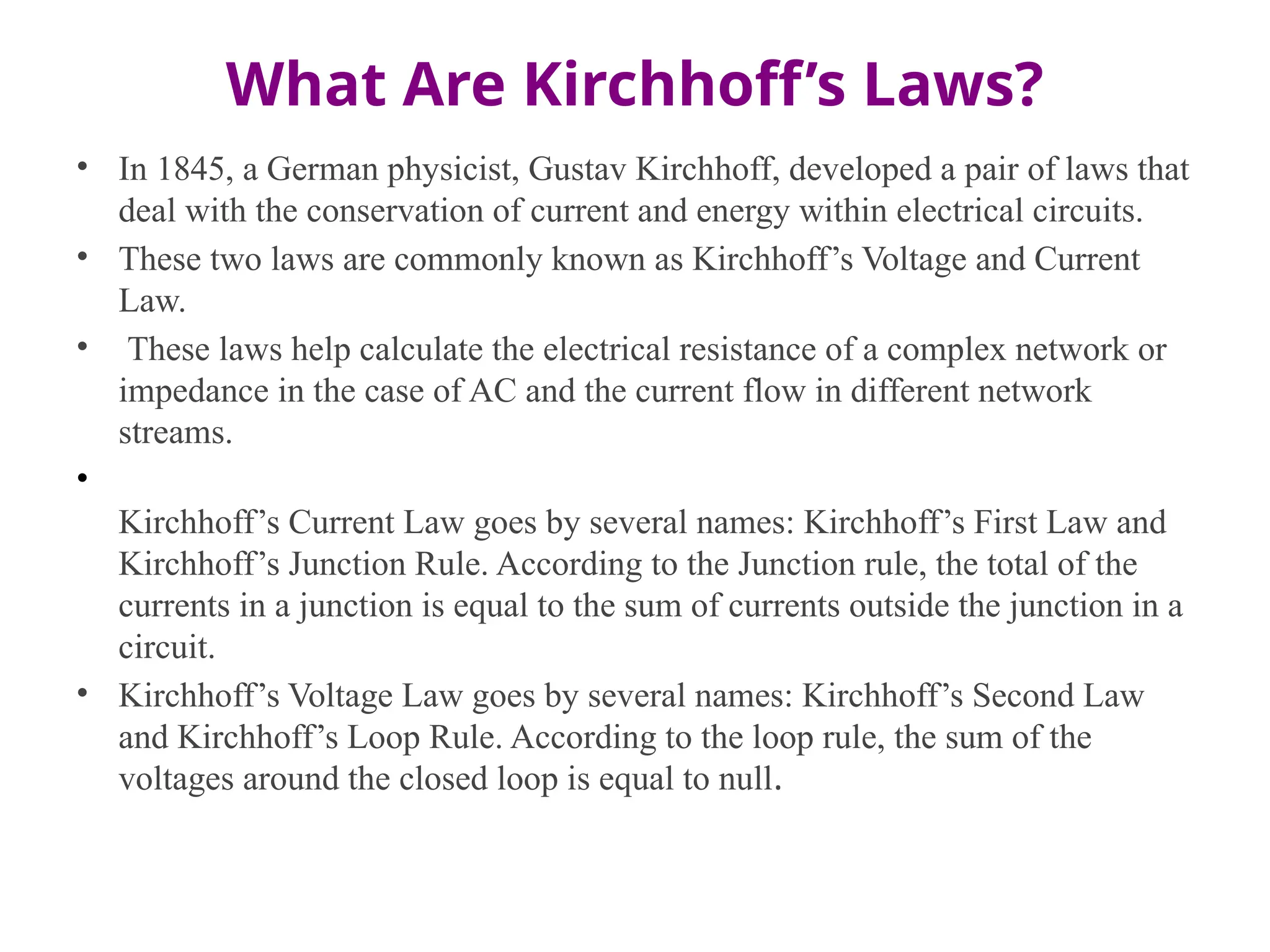 What Are Kirchhoff’s Laws?
• In 1845, a German physicist, Gustav Kirchhoff, developed a pair of laws that
deal with the conservation of current and energy within electrical circuits.
• These two laws are commonly known as Kirchhoff’s Voltage and Current
Law.
• These laws help calculate the electrical resistance of a complex network or
impedance in the case of AC and the current flow in different network
streams.
•
Kirchhoff’s Current Law goes by several names: Kirchhoff’s First Law and
Kirchhoff’s Junction Rule. According to the Junction rule, the total of the
currents in a junction is equal to the sum of currents outside the junction in a
circuit.
• Kirchhoff’s Voltage Law goes by several names: Kirchhoff’s Second Law
and Kirchhoff’s Loop Rule. According to the loop rule, the sum of the
voltages around the closed loop is equal to null.
 