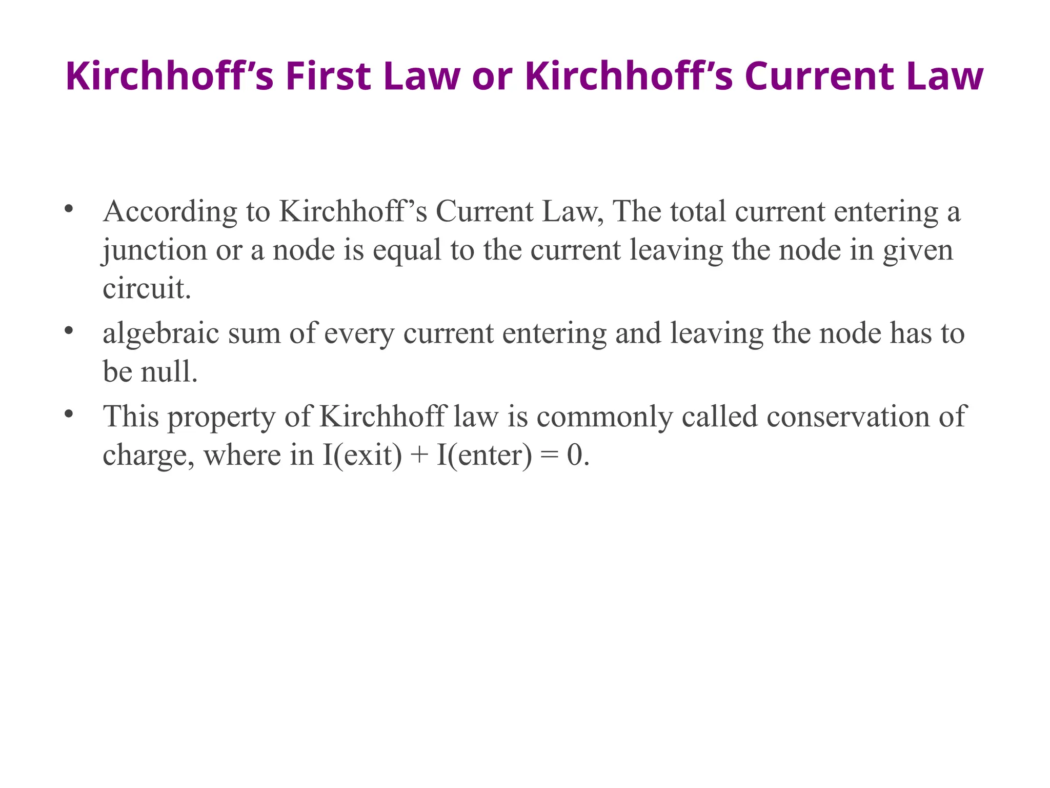 Kirchhoff’s First Law or Kirchhoff’s Current Law
• According to Kirchhoff’s Current Law, The total current entering a
junction or a node is equal to the current leaving the node in given
circuit.
• algebraic sum of every current entering and leaving the node has to
be null.
• This property of Kirchhoff law is commonly called conservation of
charge, where in I(exit) + I(enter) = 0.
 