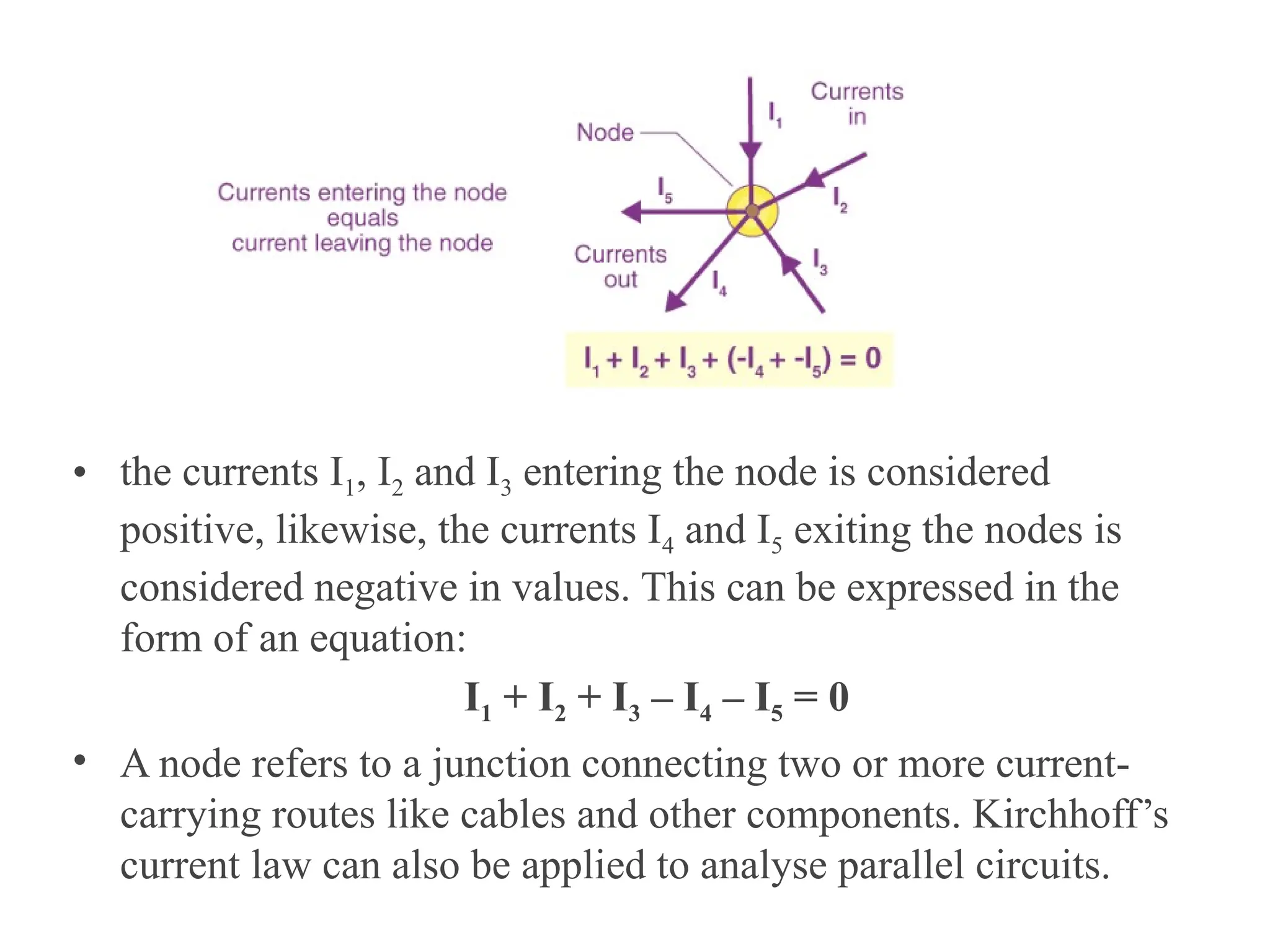 • the currents I1, I2 and I3 entering the node is considered
positive, likewise, the currents I4 and I5 exiting the nodes is
considered negative in values. This can be expressed in the
form of an equation:
I1 + I2 + I3 – I4 – I5 = 0
• A node refers to a junction connecting two or more current-
carrying routes like cables and other components. Kirchhoff’s
current law can also be applied to analyse parallel circuits.
 