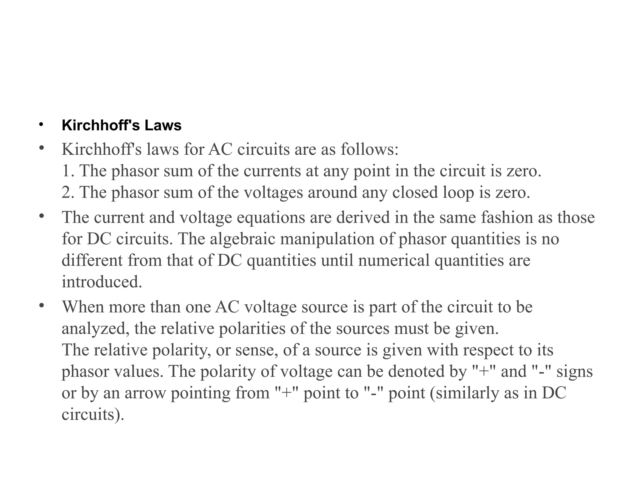 • Kirchhoff's Laws
• Kirchhoff's laws for AC circuits are as follows:
1. The phasor sum of the currents at any point in the circuit is zero.
2. The phasor sum of the voltages around any closed loop is zero.
• The current and voltage equations are derived in the same fashion as those
for DC circuits. The algebraic manipulation of phasor quantities is no
different from that of DC quantities until numerical quantities are
introduced.
• When more than one AC voltage source is part of the circuit to be
analyzed, the relative polarities of the sources must be given.
The relative polarity, or sense, of a source is given with respect to its
phasor values. The polarity of voltage can be denoted by "+" and "-" signs
or by an arrow pointing from "+" point to "-" point (similarly as in DC
circuits).
 