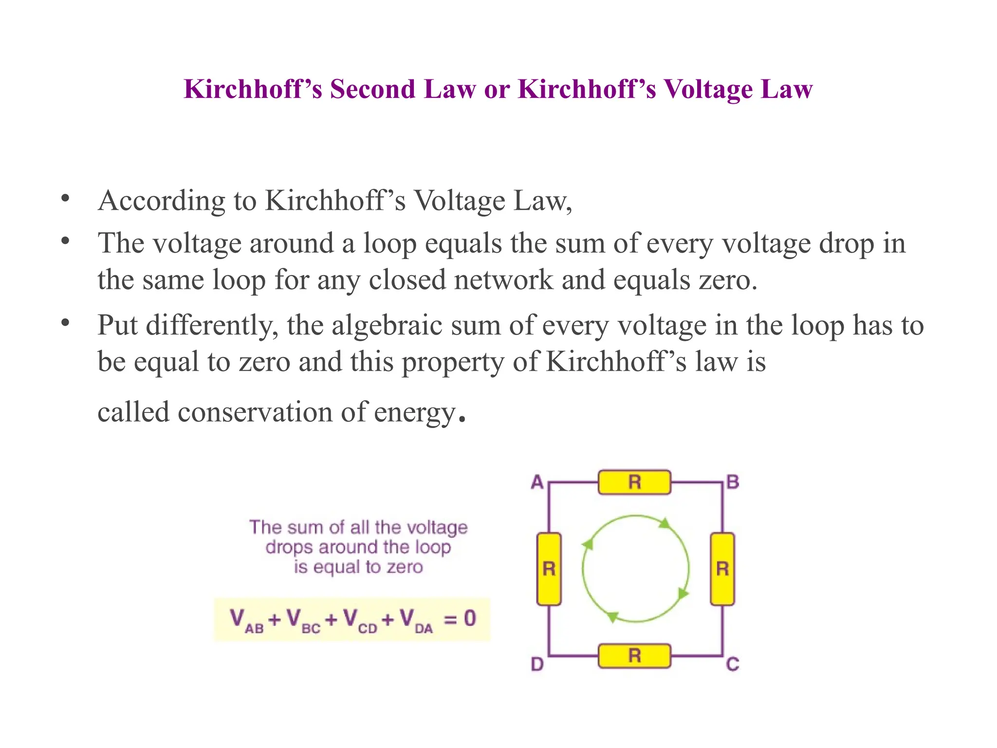Kirchhoff’s Second Law or Kirchhoff’s Voltage Law
• According to Kirchhoff’s Voltage Law,
• The voltage around a loop equals the sum of every voltage drop in
the same loop for any closed network and equals zero.
• Put differently, the algebraic sum of every voltage in the loop has to
be equal to zero and this property of Kirchhoff’s law is
called conservation of energy.
 