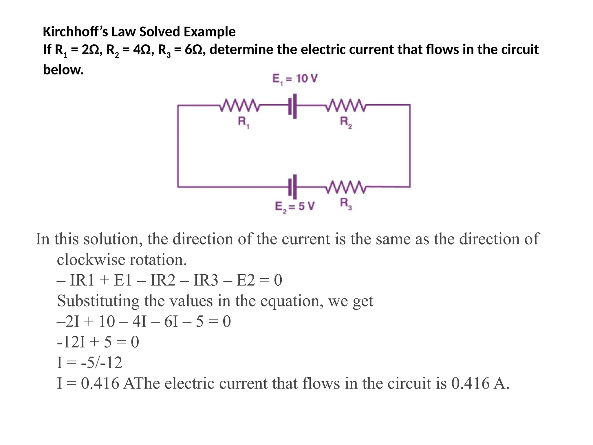 Kirchhoff’s Law Solved Example
If R1 = 2Ω, R2 = 4Ω, R3 = 6Ω, determine the electric current that flows in the circuit
below.
In this solution, the direction of the current is the same as the direction of
clockwise rotation.
– IR1 + E1 – IR2 – IR3 – E2 = 0
Substituting the values in the equation, we get
–2I + 10 – 4I – 6I – 5 = 0
-12I + 5 = 0
I = -5/-12
I = 0.416 AThe electric current that flows in the circuit is 0.416 A.
 