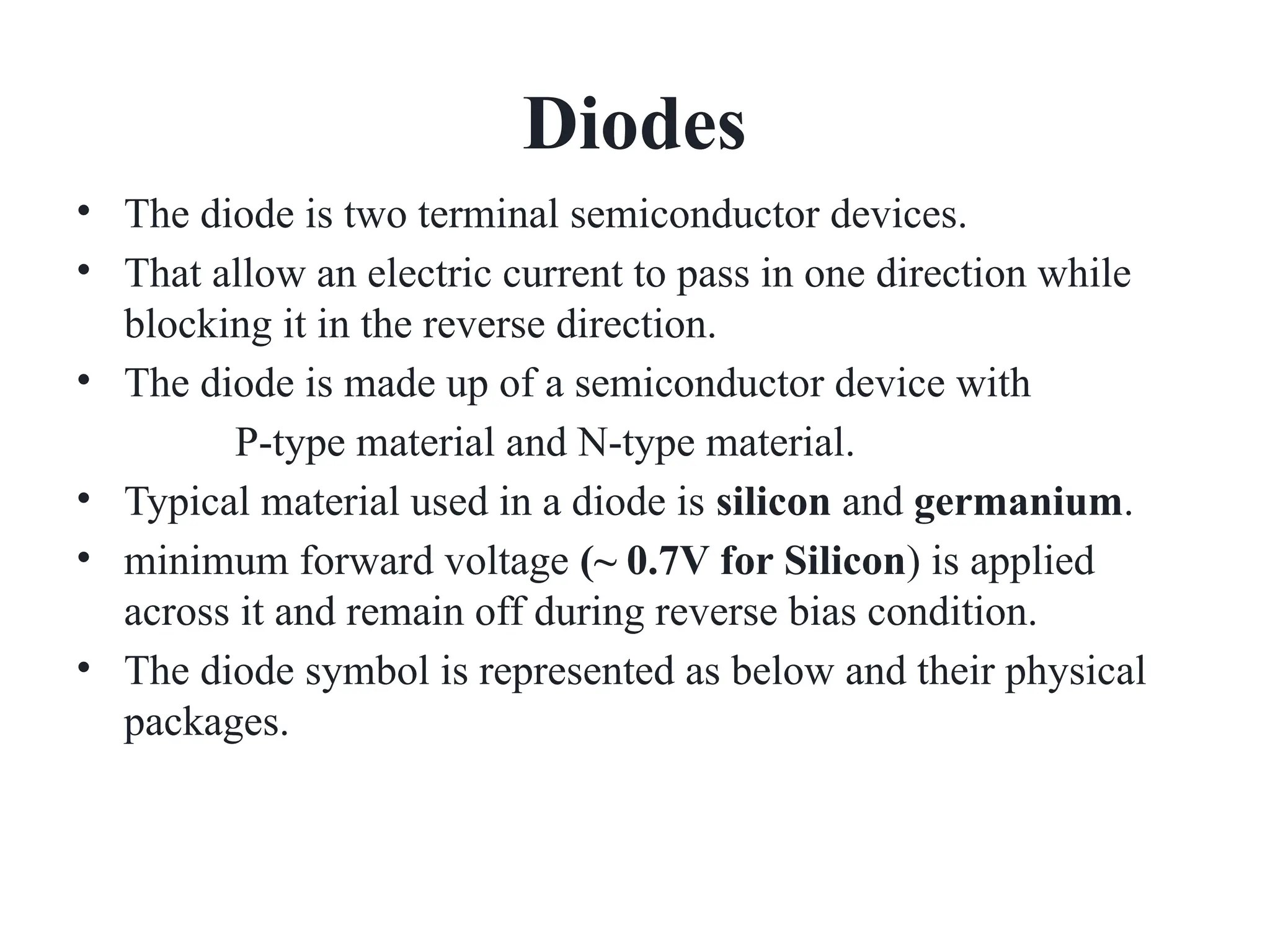 Diodes
• The diode is two terminal semiconductor devices.
• That allow an electric current to pass in one direction while
blocking it in the reverse direction.
• The diode is made up of a semiconductor device with
P-type material and N-type material.
• Typical material used in a diode is silicon and germanium.
• minimum forward voltage (~ 0.7V for Silicon) is applied
across it and remain off during reverse bias condition.
• The diode symbol is represented as below and their physical
packages.
 