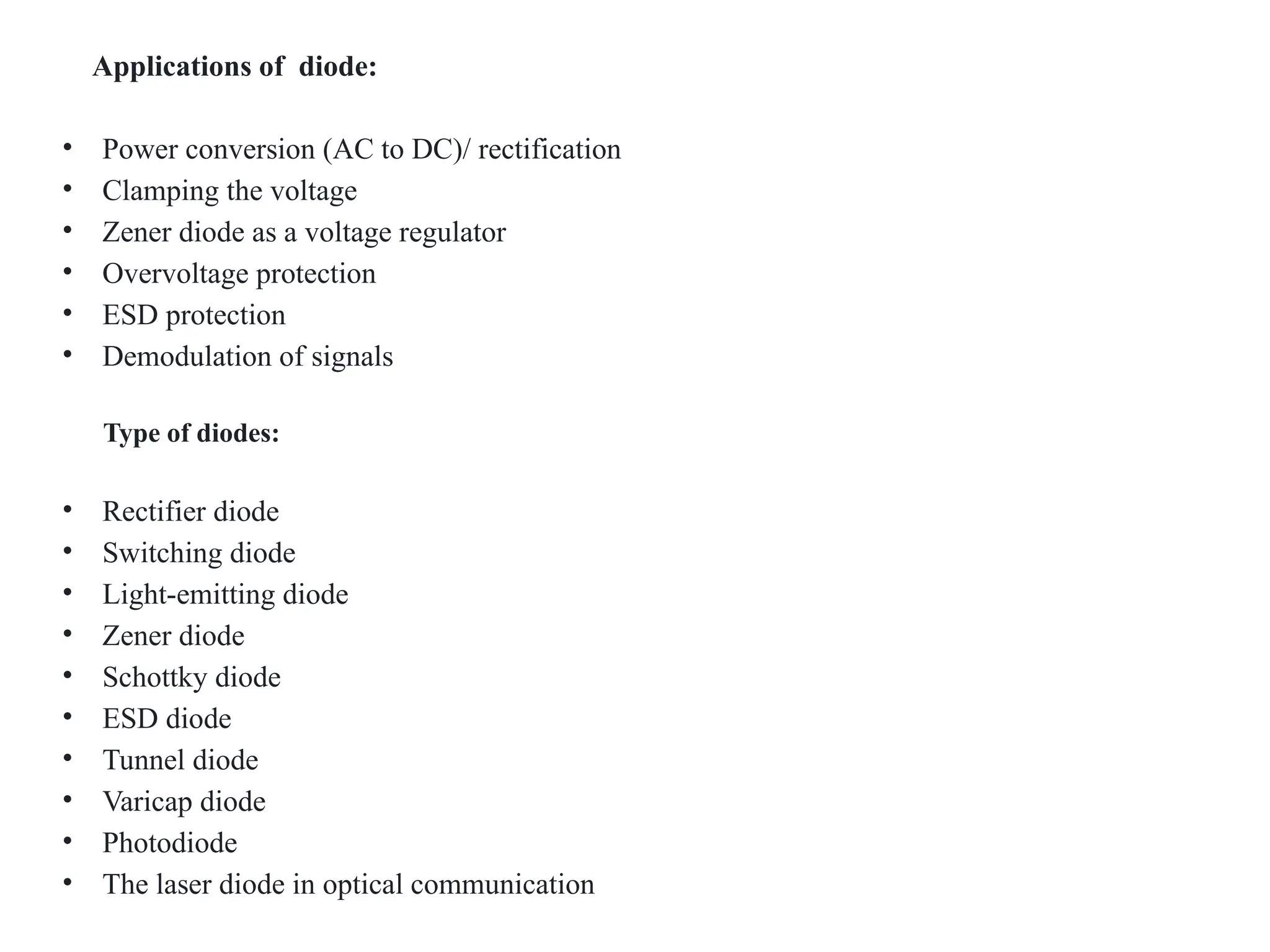 Applications of diode:
• Power conversion (AC to DC)/ rectification
• Clamping the voltage
• Zener diode as a voltage regulator
• Overvoltage protection
• ESD protection
• Demodulation of signals
Type of diodes:
• Rectifier diode
• Switching diode
• Light-emitting diode
• Zener diode
• Schottky diode
• ESD diode
• Tunnel diode
• Varicap diode
• Photodiode
• The laser diode in optical communication
 