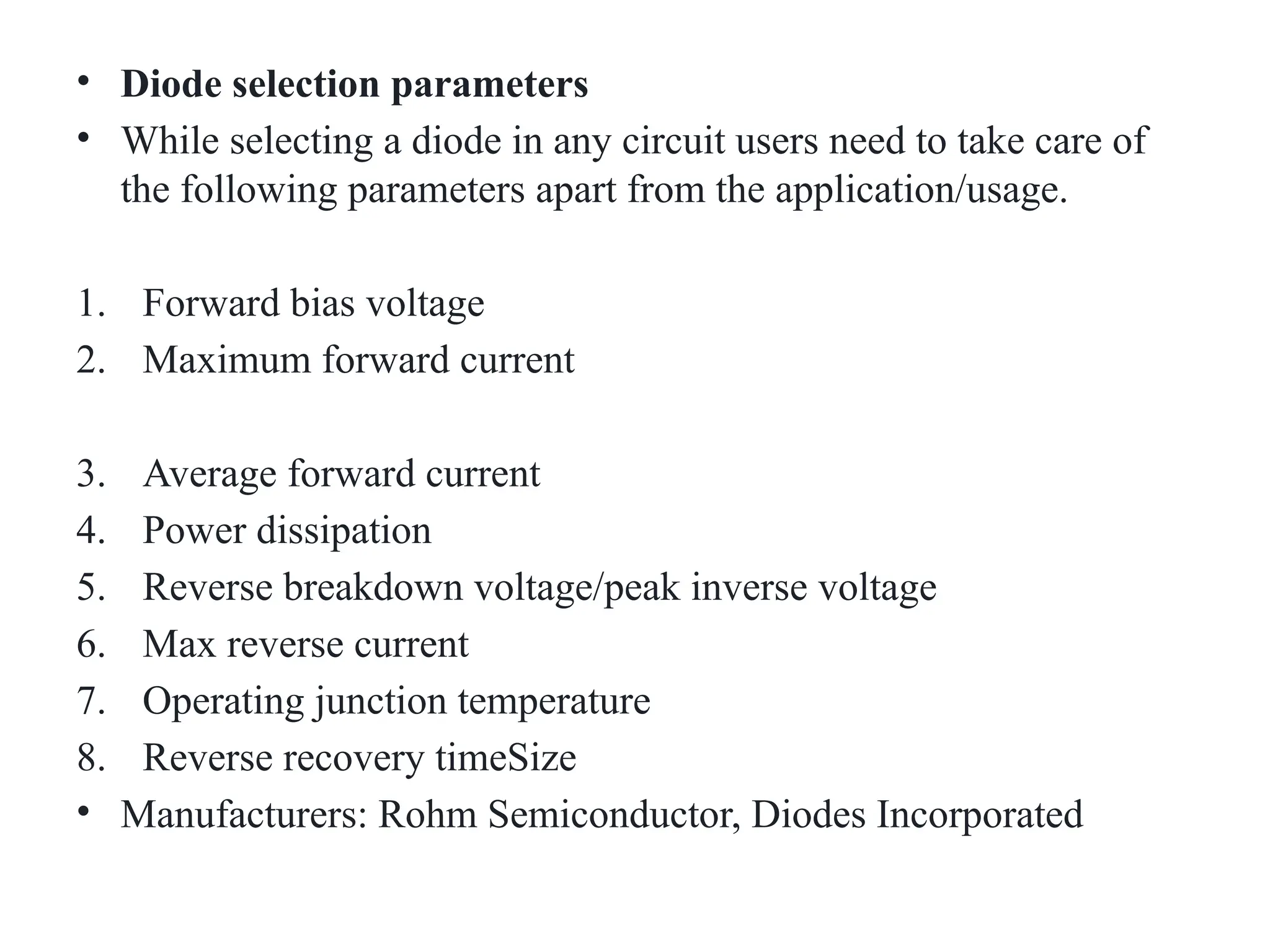 • Diode selection parameters
• While selecting a diode in any circuit users need to take care of
the following parameters apart from the application/usage.
1. Forward bias voltage
2. Maximum forward current
3. Average forward current
4. Power dissipation
5. Reverse breakdown voltage/peak inverse voltage
6. Max reverse current
7. Operating junction temperature
8. Reverse recovery timeSize
• Manufacturers: Rohm Semiconductor, Diodes Incorporated
 