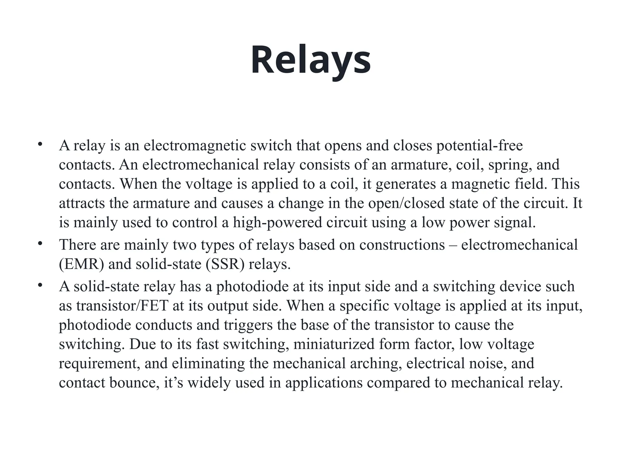 Relays
• A relay is an electromagnetic switch that opens and closes potential-free
contacts. An electromechanical relay consists of an armature, coil, spring, and
contacts. When the voltage is applied to a coil, it generates a magnetic field. This
attracts the armature and causes a change in the open/closed state of the circuit. It
is mainly used to control a high-powered circuit using a low power signal.
• There are mainly two types of relays based on constructions – electromechanical
(EMR) and solid-state (SSR) relays.
• A solid-state relay has a photodiode at its input side and a switching device such
as transistor/FET at its output side. When a specific voltage is applied at its input,
photodiode conducts and triggers the base of the transistor to cause the
switching. Due to its fast switching, miniaturized form factor, low voltage
requirement, and eliminating the mechanical arching, electrical noise, and
contact bounce, it’s widely used in applications compared to mechanical relay.
 