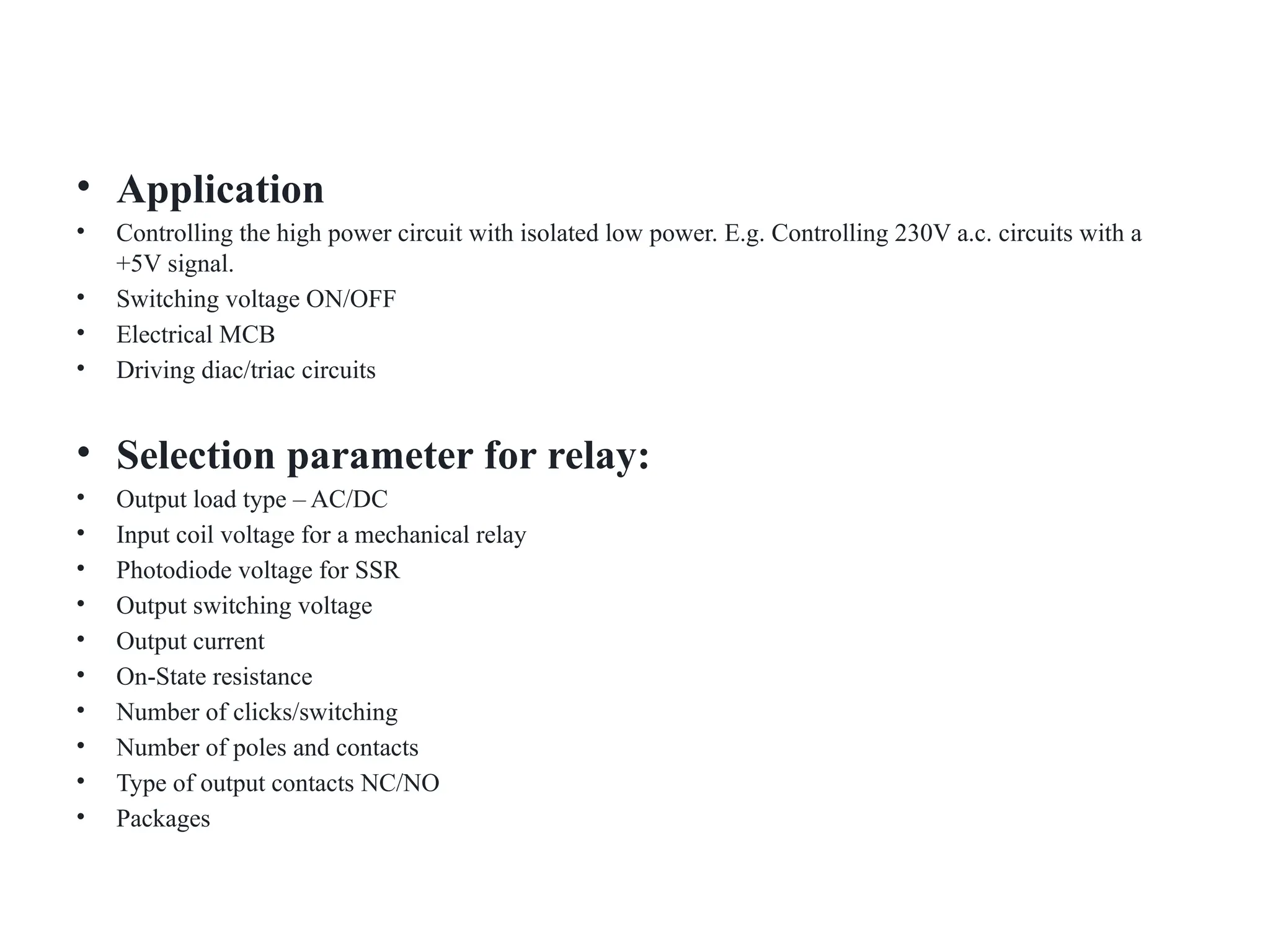 • Application
• Controlling the high power circuit with isolated low power. E.g. Controlling 230V a.c. circuits with a
+5V signal.
• Switching voltage ON/OFF
• Electrical MCB
• Driving diac/triac circuits
• Selection parameter for relay:
• Output load type – AC/DC
• Input coil voltage for a mechanical relay
• Photodiode voltage for SSR
• Output switching voltage
• Output current
• On-State resistance
• Number of clicks/switching
• Number of poles and contacts
• Type of output contacts NC/NO
• Packages
 