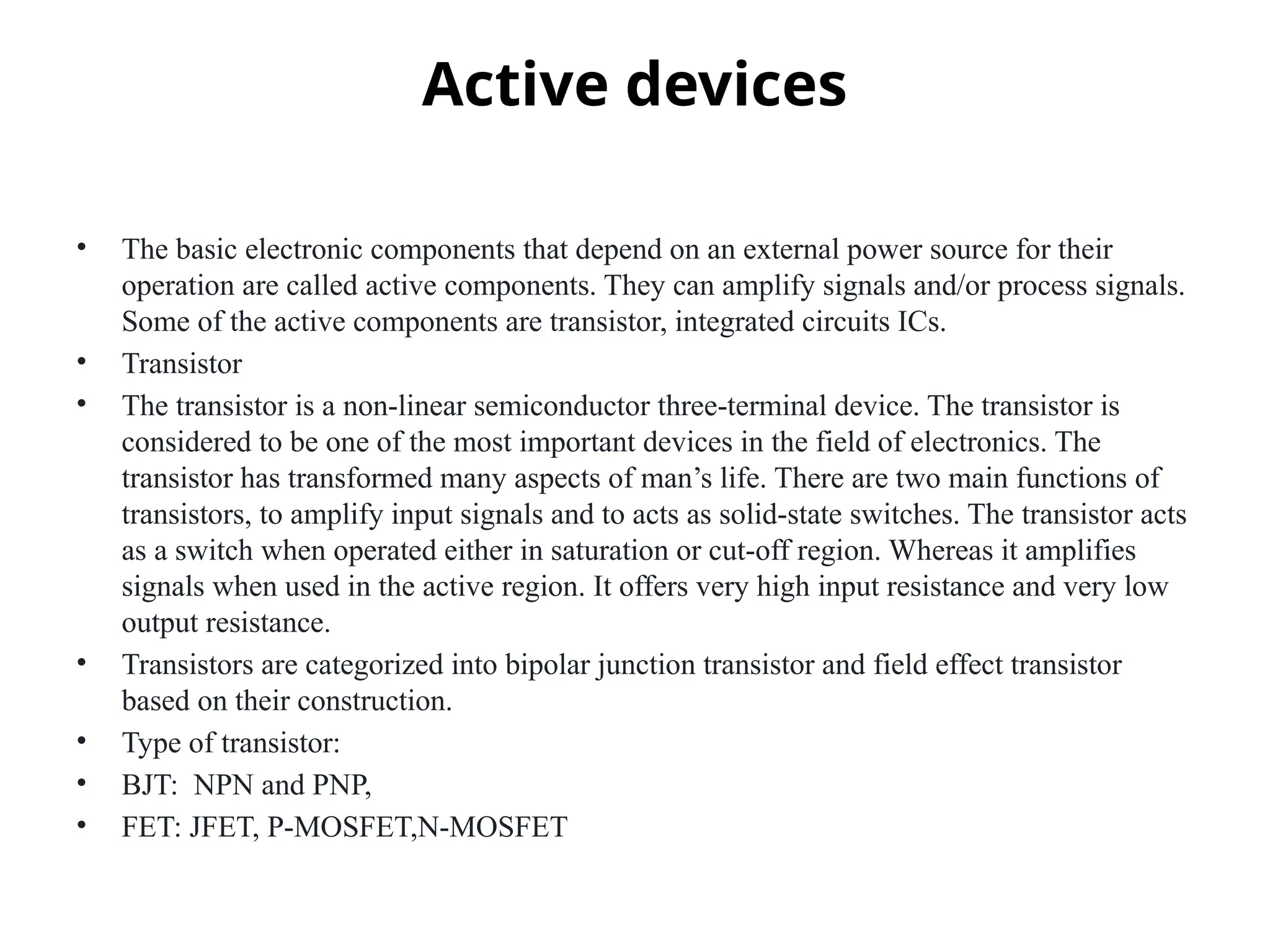 Active devices
• The basic electronic components that depend on an external power source for their
operation are called active components. They can amplify signals and/or process signals.
Some of the active components are transistor, integrated circuits ICs.
• Transistor
• The transistor is a non-linear semiconductor three-terminal device. The transistor is
considered to be one of the most important devices in the field of electronics. The
transistor has transformed many aspects of man’s life. There are two main functions of
transistors, to amplify input signals and to acts as solid-state switches. The transistor acts
as a switch when operated either in saturation or cut-off region. Whereas it amplifies
signals when used in the active region. It offers very high input resistance and very low
output resistance.
• Transistors are categorized into bipolar junction transistor and field effect transistor
based on their construction.
• Type of transistor:
• BJT: NPN and PNP,
• FET: JFET, P-MOSFET,N-MOSFET
 