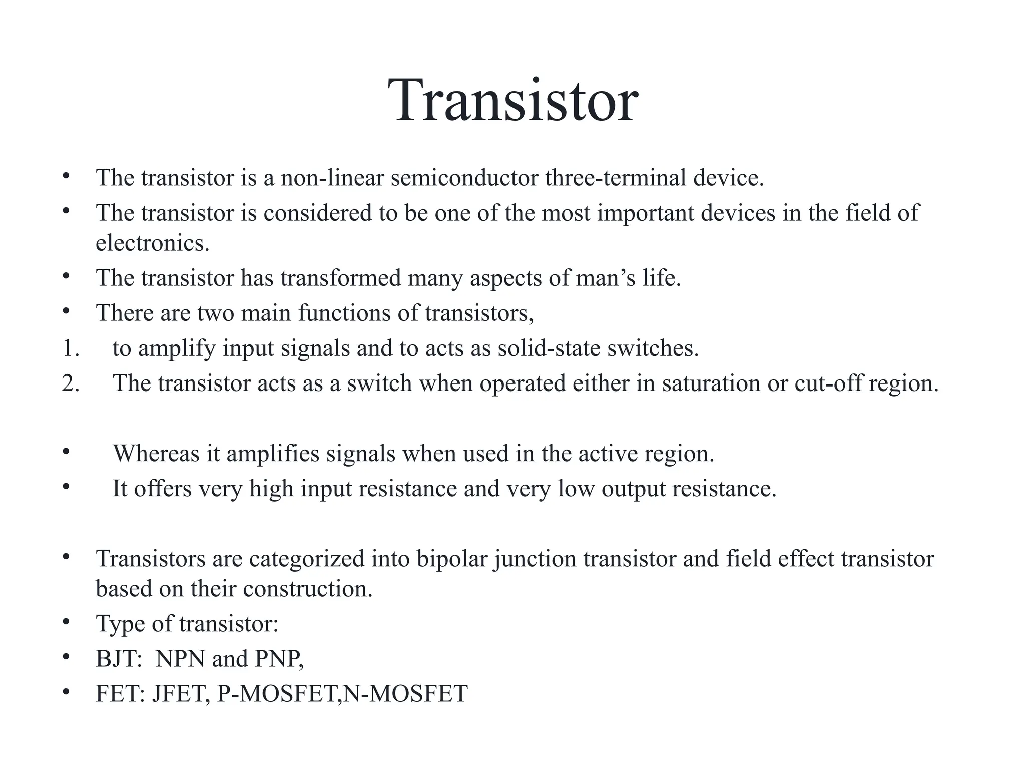 Transistor
• The transistor is a non-linear semiconductor three-terminal device.
• The transistor is considered to be one of the most important devices in the field of
electronics.
• The transistor has transformed many aspects of man’s life.
• There are two main functions of transistors,
1. to amplify input signals and to acts as solid-state switches.
2. The transistor acts as a switch when operated either in saturation or cut-off region.
• Whereas it amplifies signals when used in the active region.
• It offers very high input resistance and very low output resistance.
• Transistors are categorized into bipolar junction transistor and field effect transistor
based on their construction.
• Type of transistor:
• BJT: NPN and PNP,
• FET: JFET, P-MOSFET,N-MOSFET
 