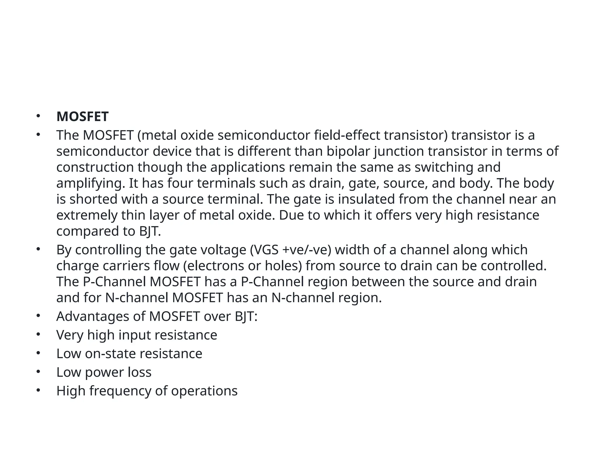 • MOSFET
• The MOSFET (metal oxide semiconductor field-effect transistor) transistor is a
semiconductor device that is different than bipolar junction transistor in terms of
construction though the applications remain the same as switching and
amplifying. It has four terminals such as drain, gate, source, and body. The body
is shorted with a source terminal. The gate is insulated from the channel near an
extremely thin layer of metal oxide. Due to which it offers very high resistance
compared to BJT.
• By controlling the gate voltage (VGS +ve/-ve) width of a channel along which
charge carriers flow (electrons or holes) from source to drain can be controlled.
The P-Channel MOSFET has a P-Channel region between the source and drain
and for N-channel MOSFET has an N-channel region.
• Advantages of MOSFET over BJT:
• Very high input resistance
• Low on-state resistance
• Low power loss
• High frequency of operations
 