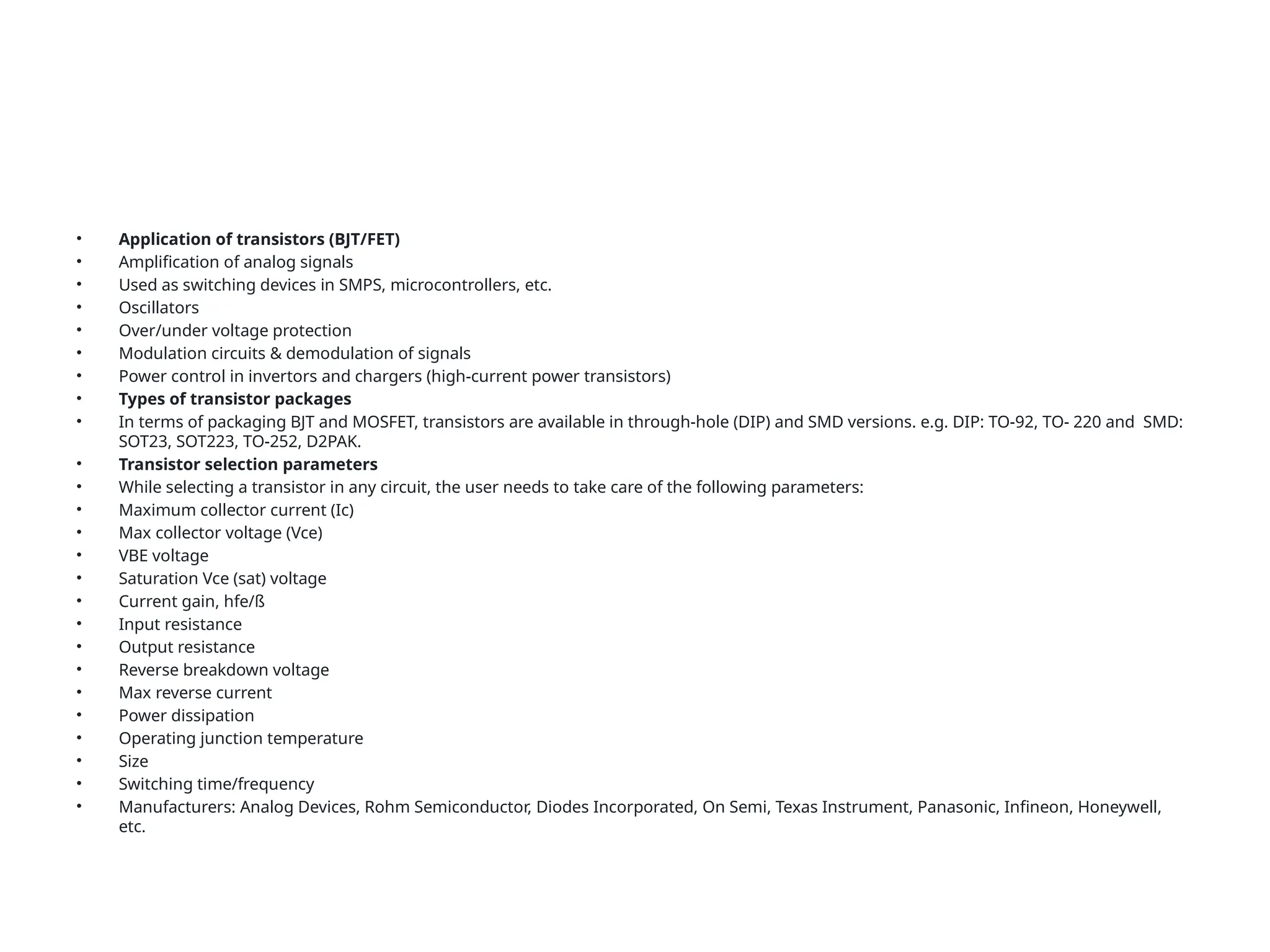 • Application of transistors (BJT/FET)
• Amplification of analog signals
• Used as switching devices in SMPS, microcontrollers, etc.
• Oscillators
• Over/under voltage protection
• Modulation circuits & demodulation of signals
• Power control in invertors and chargers (high-current power transistors)
• Types of transistor packages
• In terms of packaging BJT and MOSFET, transistors are available in through-hole (DIP) and SMD versions. e.g. DIP: TO-92, TO- 220 and SMD:
SOT23, SOT223, TO-252, D2PAK.
• Transistor selection parameters
• While selecting a transistor in any circuit, the user needs to take care of the following parameters:
• Maximum collector current (Ic)
• Max collector voltage (Vce)
• VBE voltage
• Saturation Vce (sat) voltage
• Current gain, hfe/ß
• Input resistance
• Output resistance
• Reverse breakdown voltage
• Max reverse current
• Power dissipation
• Operating junction temperature
• Size
• Switching time/frequency
• Manufacturers: Analog Devices, Rohm Semiconductor, Diodes Incorporated, On Semi, Texas Instrument, Panasonic, Infineon, Honeywell,
etc.
 