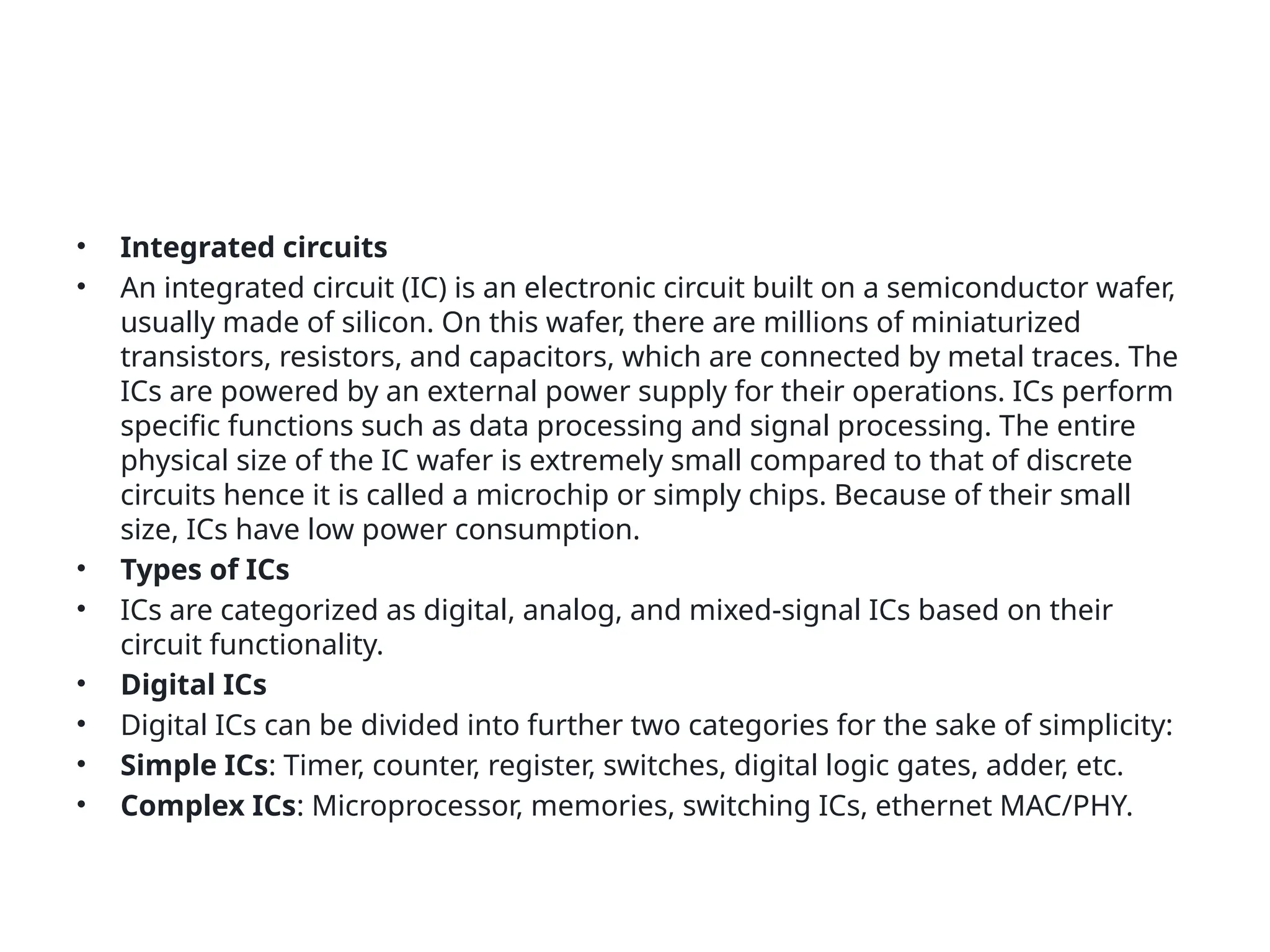 • Integrated circuits
• An integrated circuit (IC) is an electronic circuit built on a semiconductor wafer,
usually made of silicon. On this wafer, there are millions of miniaturized
transistors, resistors, and capacitors, which are connected by metal traces. The
ICs are powered by an external power supply for their operations. ICs perform
specific functions such as data processing and signal processing. The entire
physical size of the IC wafer is extremely small compared to that of discrete
circuits hence it is called a microchip or simply chips. Because of their small
size, ICs have low power consumption.
• Types of ICs
• ICs are categorized as digital, analog, and mixed-signal ICs based on their
circuit functionality.
• Digital ICs
• Digital ICs can be divided into further two categories for the sake of simplicity:
• Simple ICs: Timer, counter, register, switches, digital logic gates, adder, etc.
• Complex ICs: Microprocessor, memories, switching ICs, ethernet MAC/PHY.
 