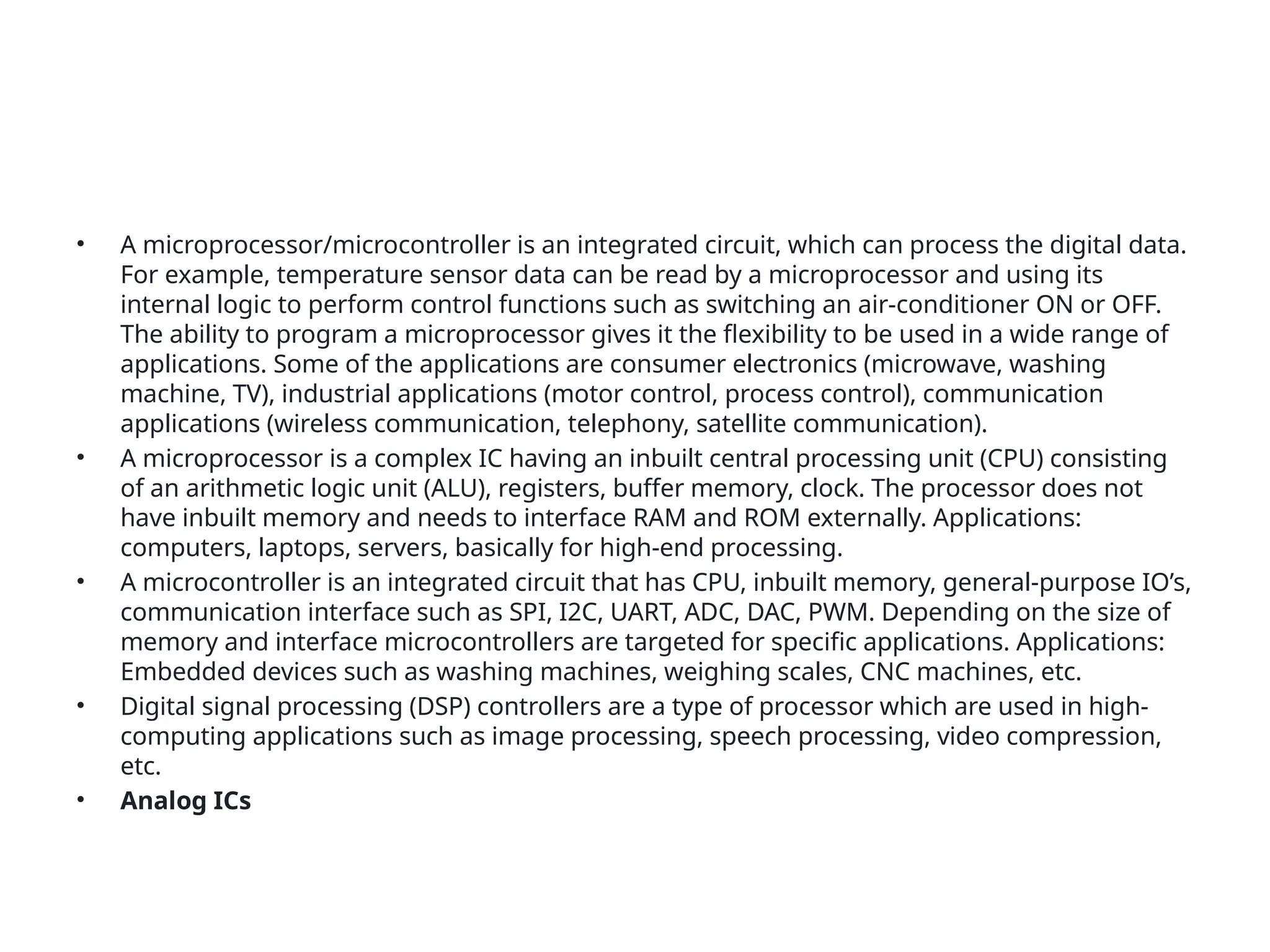 • A microprocessor/microcontroller is an integrated circuit, which can process the digital data.
For example, temperature sensor data can be read by a microprocessor and using its
internal logic to perform control functions such as switching an air-conditioner ON or OFF.
The ability to program a microprocessor gives it the flexibility to be used in a wide range of
applications. Some of the applications are consumer electronics (microwave, washing
machine, TV), industrial applications (motor control, process control), communication
applications (wireless communication, telephony, satellite communication).
• A microprocessor is a complex IC having an inbuilt central processing unit (CPU) consisting
of an arithmetic logic unit (ALU), registers, buffer memory, clock. The processor does not
have inbuilt memory and needs to interface RAM and ROM externally. Applications:
computers, laptops, servers, basically for high-end processing.
• A microcontroller is an integrated circuit that has CPU, inbuilt memory, general-purpose IO’s,
communication interface such as SPI, I2C, UART, ADC, DAC, PWM. Depending on the size of
memory and interface microcontrollers are targeted for specific applications. Applications:
Embedded devices such as washing machines, weighing scales, CNC machines, etc.
• Digital signal processing (DSP) controllers are a type of processor which are used in high-
computing applications such as image processing, speech processing, video compression,
etc.
• Analog ICs
 