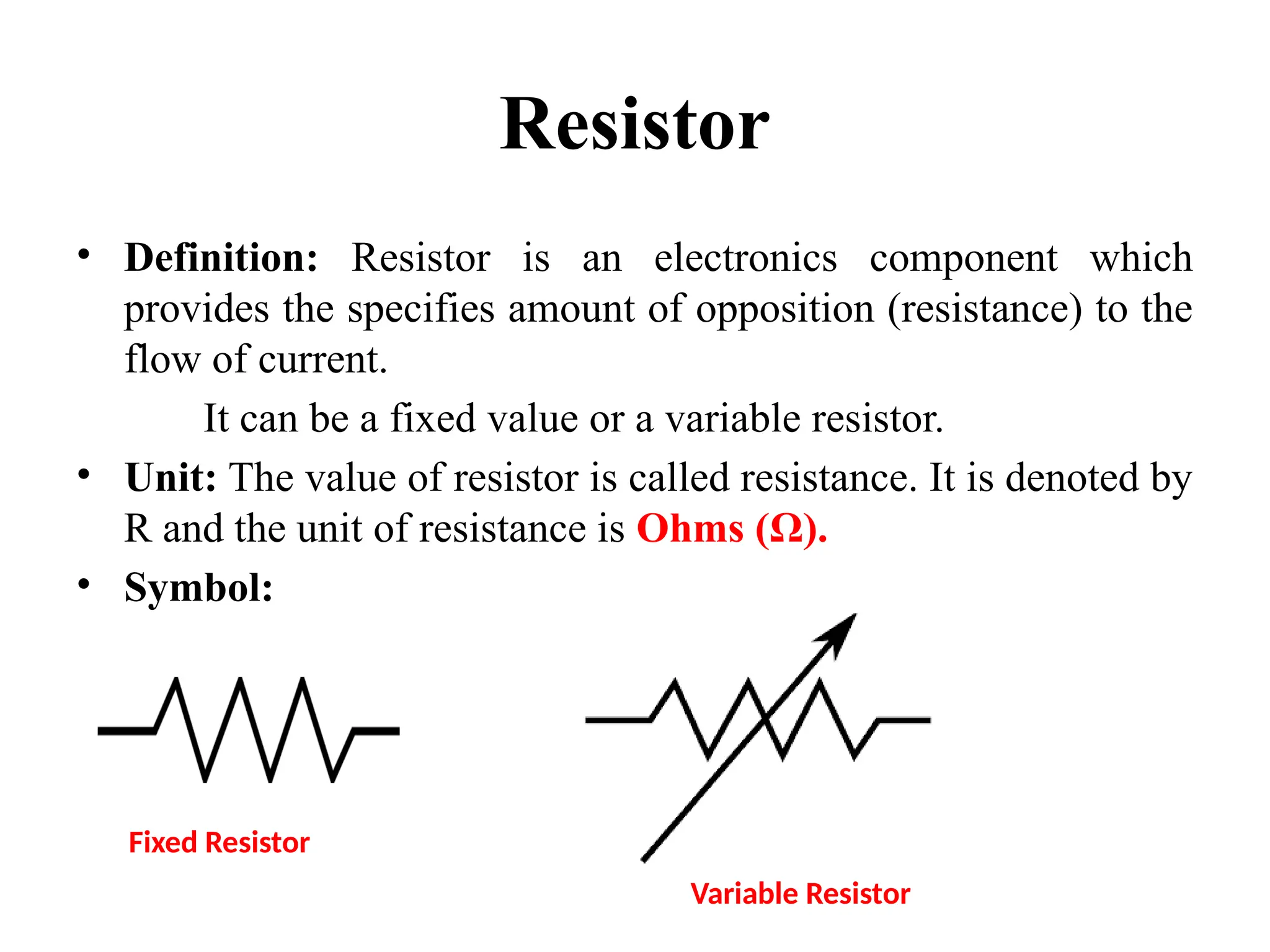 Resistor
• Definition: Resistor is an electronics component which
provides the specifies amount of opposition (resistance) to the
flow of current.
It can be a fixed value or a variable resistor.
• Unit: The value of resistor is called resistance. It is denoted by
R and the unit of resistance is Ohms (Ω).
• Symbol:
Fixed Resistor
Variable Resistor
 