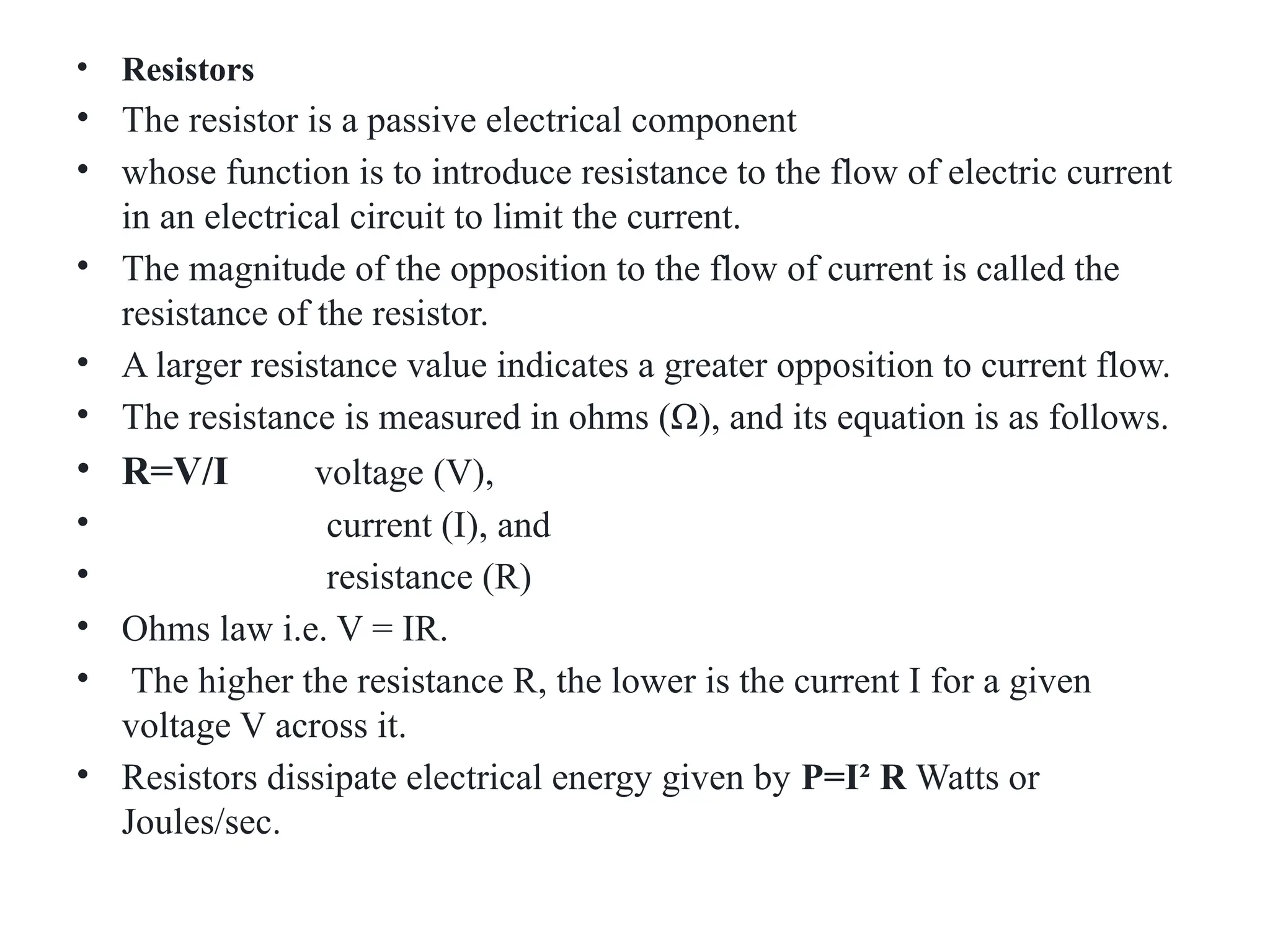 • Resistors
• The resistor is a passive electrical component
• whose function is to introduce resistance to the flow of electric current
in an electrical circuit to limit the current.
• The magnitude of the opposition to the flow of current is called the
resistance of the resistor.
• A larger resistance value indicates a greater opposition to current flow.
• The resistance is measured in ohms (Ω), and its equation is as follows.
• R=V/I voltage (V),
• current (I), and
• resistance (R)
• Ohms law i.e. V = IR.
• The higher the resistance R, the lower is the current I for a given
voltage V across it.
• Resistors dissipate electrical energy given by P=I² R Watts or
Joules/sec.
 
