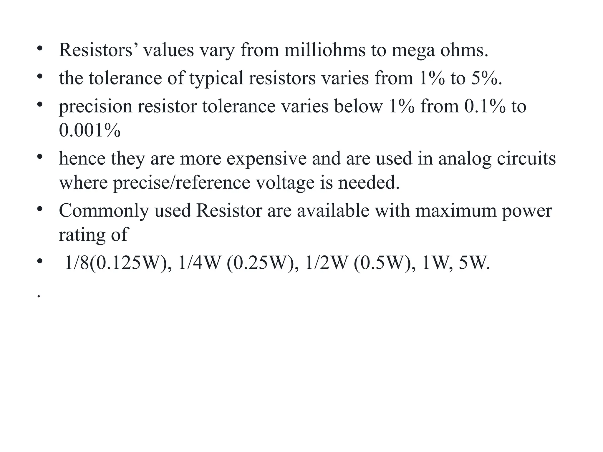 • Resistors’ values vary from milliohms to mega ohms.
• the tolerance of typical resistors varies from 1% to 5%.
• precision resistor tolerance varies below 1% from 0.1% to
0.001%
• hence they are more expensive and are used in analog circuits
where precise/reference voltage is needed.
• Commonly used Resistor are available with maximum power
rating of
• 1/8(0.125W), 1/4W (0.25W), 1/2W (0.5W), 1W, 5W.
.
 