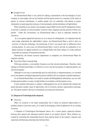■   Example of Use
    An Element-based Map is very useful for making a presentation to the top managers of your
company or court judges who are not familiar with the patent system on a summary of the status of
patents or relevant technologies. It enables people who are unfamiliar with patents or patent
information to easily grasp the existence of relevant patents and the distribution of right-holders.
    When launching a new project, top managers request R&D section and IP management section
to provide a summary of relevant patents owned by other companies and the position of their own
patents.     Under the circumstance, an Element-based Map is used as important material for
executives      .
      In a suit against appeal/trial decision or in an action for infringement, it is important that the
 court judge understands the right-holder’s claims. An Element-based Map is used to show an
 overview of relevant technology, the positioning of one’s own patent and its differences from
 existing patents. In some cases, an Element-based Map is used to provide an explanation to an
 appeal examiner (or appeal examiners in a collegial body) who takes charge of a wider technical
 scope than an examiner of examination division.
    Alternatively, the human resources departments at companies use Element-based Maps for
employee training.
    Key Points When Using the Map
    With many products, a vast number of patents cover the relevant technologies. Therefore, when
making an Element-based Map, it is effective to cover only the key patents or important patents, not
all relevant patents.
    Although it is not easy to automatically pick out only the key or important patents, it is essential
not to omit patents considered important by persons skilled in the art or patents of global importance.
    As an Element-based Map is too small to include all bibliographical information, you can only
include patent numbers or names of right-holders in accordance with the purpose of use.
    If more detailed information is needed, a bibliographical list can be attached that includes the
patent document number, name of right-holder, title of invention, abstract, representative drawings,
etc. The patent number is the key to immediately accessing such information.


3.2. Diagram of Technological Development

    Overview
    Often, an invention is not made unexpectedly, but is based on technical improvements or
problem analysis in previous years, or is made by developing a field of application for an existing
invention.
    A Diagram of Technological Development shows, for a certain patent, organized relations
between prior patents and subsequent patents based on an analysis thereof. These relations are
created by examining the relationship between these patents based on the analyst’s expertise and
experience and drawing connecting lines between them.


                                                   -9-
 