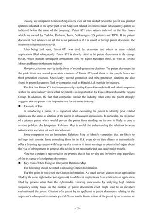 Usually, an Interpatent Relations Map covers prior art that existed before the patent was granted
(patents indicated in the upper part of the Map) and related inventions made subsequently (patent as
indicated below the name of the company). Patent 871 cites patents indicated in the blue boxes
which are owned by Toshiba, Daihatsu, Isuzu, Volkswagen (US patents) and TRW. If the patent
document cited relates to an art that is not patented or if it is an old or foreign patent document, the
invention is deemed to be novel.
    After being laid open, Patent 871 was cited by examiners and others in many related
applications filed subsequently. Patent 871 is directly cited in the patent documents in the orange
boxes, which include subsequent applications filed by Equos Research itself, as well as Toyota
Motor and Denso in the same industry.
    Moreover, citations may be in the form of second-generation citations. The patent documents in
the pink boxes are second-generation citations of Patent 871, and those in the purple boxes are
third-generation citations. Specifically, second-generation and third-generation citations are also
found in patent documents filed by companies such as Hitachi, Ltd. outside the industry.
    The fact that Patent 871 has been repeatedly cited by Equos Research itself and other companies
within the same industry shows that the patent is an important art for Equos Research and the Toyota
Group. In addition, the fact that companies outside the industry often cited the patent strongly
suggests that the patent is an important one for the entire industry.
   Example of Use
    In introducing a patent, it is important when evaluating the patent to identify prior related
patents and the status of citation of the patent in subsequent applications. In particular, the existence
of a pioneer patent which would prevent the patent from standing on its own is likely to pose a
serious problem. An Interpatent Relations Map is useful for understanding the relations between
patents when carrying out such an evaluation.
    Some companies use an Interpatent Relations Map to identify companies that are likely to
infringe their patents. Some consulting firms in the U.S. even advise their clients to automatically
offer a licensing agreement with large royalty terms or to issue warnings to potential infringers about
the risk of infringement. In general, this advice is not reasonable and can cause major trouble.
    Note that a patent is registered on the premise that it has novelty and inventive step, regardless
of the existence of cited patent documents.
   Key Points When Using an Interpatent Relations Map
    The following should be noted when using Citation Information.
    The first point is who cited the Citation Information. As stated earlier, citation in an application
filed by the same right-holder (or applicant) has different implications from citation in an application
filed by persons other than the right-holder. Drawing conclusions by analyzing high citation
frequency solely based on the number of patent documents cited might lead to an incorrect
evaluation of the patent. Citation of a patent by its applicant in patent documents relating to the
applicant’s subsequent inventions yield different results from citation of the patent by an examiner or



                                                   - 13 -
 