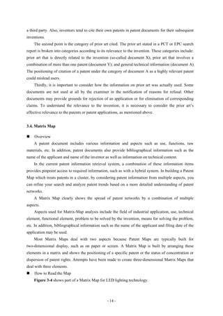 a third party. Also, inventors tend to cite their own patents in patent documents for their subsequent
inventions.
    The second point is the category of prior art cited. The prior art stated in a PCT or EPC search
report is broken into categories according to its relevance to the invention. These categories include:
prior art that is directly related to the invention (so-called document X), prior art that involves a
combination of more than one patent (document Y); and general technical information (document A).
The positioning of citation of a patent under the category of document A as a highly relevant patent
could mislead users.
    Thirdly, it is important to consider how the information on prior art was actually used. Some
documents are not used at all by the examiner in the notification of reasons for refusal. Other
documents may provide grounds for rejection of an application or for elimination of corresponding
claims. To understand the relevance to the invention, it is necessary to consider the prior art’s
effective relevance to the patents or patent applications, as mentioned above.


3.4. Matrix Map

   Overview
    A patent document includes various information and aspects such as use, functions, raw
materials, etc. In addition, patent documents also provide bibliographical information such as the
name of the applicant and name of the inventor as well as information on technical content.
    In the current patent information retrieval system, a combination of these information items
provides pinpoint access to required information, such as with a hybrid system. In building a Patent
Map which treats patents in a cluster, by considering patent information from multiple aspects, you
can refine your search and analyze patent trends based on a more detailed understanding of patent
networks.
    A Matrix Map clearly shows the spread of patent networks by a combination of multiple
aspects.
    Aspects used for Matrix-Map analysis include the field of industrial application, use, technical
element, functional element, problem to be solved by the invention, means for solving the problem,
etc. In addition, bibliographical information such as the name of the applicant and filing date of the
application may be used.
    Most Matrix Maps deal with two aspects because Patent Maps are typically built for
two-dimensional display, such as on paper or screen. A Matrix Map is built by arranging these
elements in a matrix and shows the positioning of a specific patent or the status of concentration or
dispersion of patent rights. Attempts have been made to create three-dimensional Matrix Maps that
deal with three elements.
   How to Read the Map
    Figure 3-4 shows part of a Matrix Map for LED lighting technology.



                                                 - 14 -
 