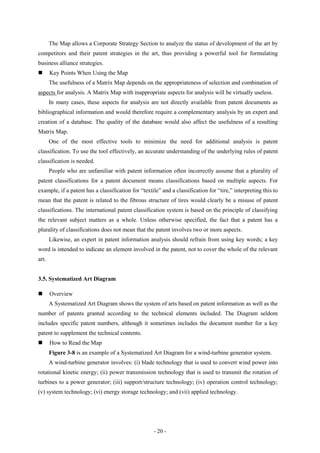 The Map allows a Corporate Strategy Section to analyze the status of development of the art by
competitors and their patent strategies in the art, thus providing a powerful tool for formulating
business alliance strategies.
      Key Points When Using the Map
       The usefulness of a Matrix Map depends on the appropriateness of selection and combination of
aspects for analysis. A Matrix Map with inappropriate aspects for analysis will be virtually useless.
       In many cases, these aspects for analysis are not directly available from patent documents as
bibliographical information and would therefore require a complementary analysis by an expert and
creation of a database. The quality of the database would also affect the usefulness of a resulting
Matrix Map.
       One of the most effective tools to minimize the need for additional analysis is patent
classification. To use the tool effectively, an accurate understanding of the underlying rules of patent
classification is needed.
       People who are unfamiliar with patent information often incorrectly assume that a plurality of
patent classifications for a patent document means classifications based on multiple aspects. For
example, if a patent has a classification for “textile” and a classification for “tire,” interpreting this to
mean that the patent is related to the fibrous structure of tires would clearly be a misuse of patent
classifications. The international patent classification system is based on the principle of classifying
the relevant subject matters as a whole. Unless otherwise specified, the fact that a patent has a
plurality of classifications does not mean that the patent involves two or more aspects.
       Likewise, an expert in patent information analysis should refrain from using key words; a key
word is intended to indicate an element involved in the patent, not to cover the whole of the relevant
art.


3.5. Systematized Art Diagram

      Overview
       A Systematized Art Diagram shows the system of arts based on patent information as well as the
number of patents granted according to the technical elements included. The Diagram seldom
includes specific patent numbers, although it sometimes includes the document number for a key
patent to supplement the technical contents.
      How to Read the Map
       Figure 3-8 is an example of a Systematized Art Diagram for a wind-turbine generator system.
       A wind-turbine generator involves: (i) blade technology that is used to convert wind power into
rotational kinetic energy; (ii) power transmission technology that is used to transmit the rotation of
turbines to a power generator; (iii) support/structure technology; (iv) operation control technology;
(v) system technology; (vi) energy storage technology; and (vii) applied technology.




                                                    - 20 -
 