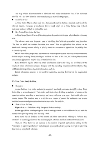 The Map reveals that the number of applicants who newly entered this field of art increased
between 1987 and 1994 and then remained unchanged at around 15 per year.
       Example of Use
    A Time Series Map is often used for a background analysis before a detailed analysis of the
relevant patents. However, a conclusion drawn based solely on a Time Series Map without
individual analyses is likely to mislead the user.
       Key Points When Using the Map
    A Time Series Map will have different meanings depending on the year selected as the reference
axis.
    The reference axis most frequently used is “the filing date” which is generally a long time after
“the date on which the relevant invention was made.” For an application from abroad, or an
application claiming internal priority or priority based on conversion of application, the priority date
is extensively used.
    On the other hand, people who are unfamiliar with the patent system are likely to misunderstand
that an analysis by filing date is an analysis based on old data. In this case, the year of publication of
unexamined applications may be used as the reference axis.
    Some technical experts often use patent information analysis to verify his hypothesis If the
results of patent information analysis disagree with the prevailing perception of the industry, they
will highlight the problems of patent information analysis.
    Patent information analysis is not used for supporting existing doctrine but for independent
analysis.


3.7. Twin Peaks Analysis Map

       Overview
    A map built on twin peaks analysis is commonly used and compares favorably with a Time
Series Map in terms of capacity. Twin peaks analysis involves dividing up a cluster of patents as the
parent population according to some aspect and can reveal some new aspect that would otherwise
remain hidden. The simplest way is to divide up a cluster of patents by applicants, and to use
technical elements and patent classification as aspects for the analysis.
       How to Read the Map
    Figure 3-10 is a Twin Peaks Map for optical disk technology.
    Patent applications relating to optical disk technology started to be filed in the 1970s, with the
number filed growing slowly until the early 1980s.
    First, there was an increase in the number of patent applications relating to “optical disk
substrate” or technology related to the recording layer, substrate materials and substrate structure.
    Then, in 1982, there was an increase in the number of patent applications relating to the
“principles of record reproduction” including data access and data processing involved in retrieving
data from an optical disk substrate.


                                                     - 23 -
 