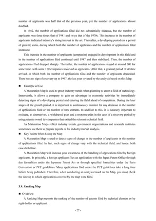 number of applicants was half that of the previous year, yet the number of applications almost
doubled.
    In 1982, the number of applications filed did not substantially increase, but the number of
applicants was three times that of 1981 and twice that of the 1970s. This increase in the number of
applicants indicated industry’s rising interest in the art. Thereafter, a developing period (or a period
of growth) came, during which both the number of applicants and the number of applications filed
increased.
    This increase in the number of applicants (companies) engaged in development in this field and
in the number of applications filed continued until 1987 and then stabilized. Then, the number of
applications filed dropped sharply. Thereafter, the number of applications stayed at around 600 for
some time, with some 170 companies involved as applicants. After that, a gradual period of decline
arrived, in which both the number of applications filed and the number of applicants decreased.
There was no sign of recovery up to 1997, the last year covered by the analysis based on this Map.

   Example of Use
    A Maturation Map is used to grasp industry trends when planning to enter a field of technology.
Importantly, it allows a company to gain an advantage in economic activities by immediately
detecting signs of a developing period and entering the field ahead of competitors. During the later
stages of the growth period, it is important to continuously monitor for any decrease in the number
of applications filed or the number of new entrants. In addition to this, it is naturally important to
evaluate, as alternatives, a withdrawal plan and a response plan in the case of a recovery period by
using patents owned by companies that exited the relevant technical field.
    As Maturation Maps reflect industry trends, government organizations and research institutes
sometimes use them to prepare reports or for industry/market analysis.
   Key Points When Using the Map
    A Maturation Map is used to detect signs of change in the number of applicants or the number
of applications filed. In fact, such signs of change vary with the technical field, and hence, both
cases hold true.
    A Maturation Map will increase your awareness of the handling of applications filed by foreign
applicants. In principle, a foreign applicant files an application with the Japan Patent Office through
due formalities under the Japanese Patent Act or through specified formalities under the Paris
Convention or PCT guidelines. Many applications filed under the PCT guidelines take a long time
before being published. Therefore, when conducting an analysis based on the Map, you must check
the date up to which applications covered by the map were filed.


3.9. Ranking Map

 Overview
    A Ranking Map presents the ranking of the number of patents filed by technical element or by
right-holder or applicant.

                                                  - 27 -
 